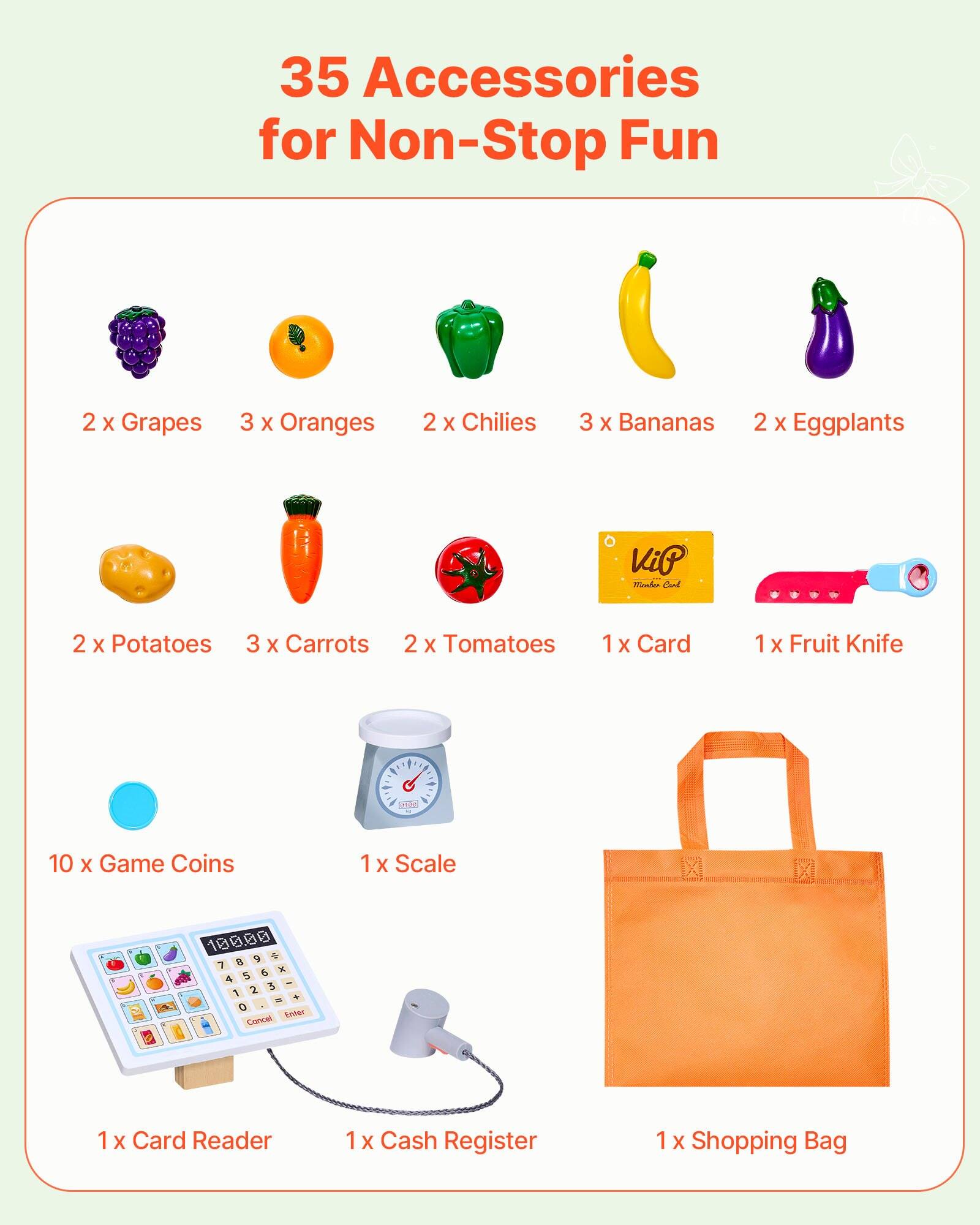 35 Accessories for Non-Stop Fun

- 2 x Grapes
- 3 x Oranges
- 2 x Chilies
- 3 x Bananas
- 2 x Eggplants
- 2 x Potatoes
- 3 x Carrots
- 2 x Tomatoes
- 1 x Card
- 1 x Fruit Knife
- 10 x Game Coins
- 1 x Scale
- 1 x Card Reader
- 1 x Cash Register
- 1 x Shopping Bag