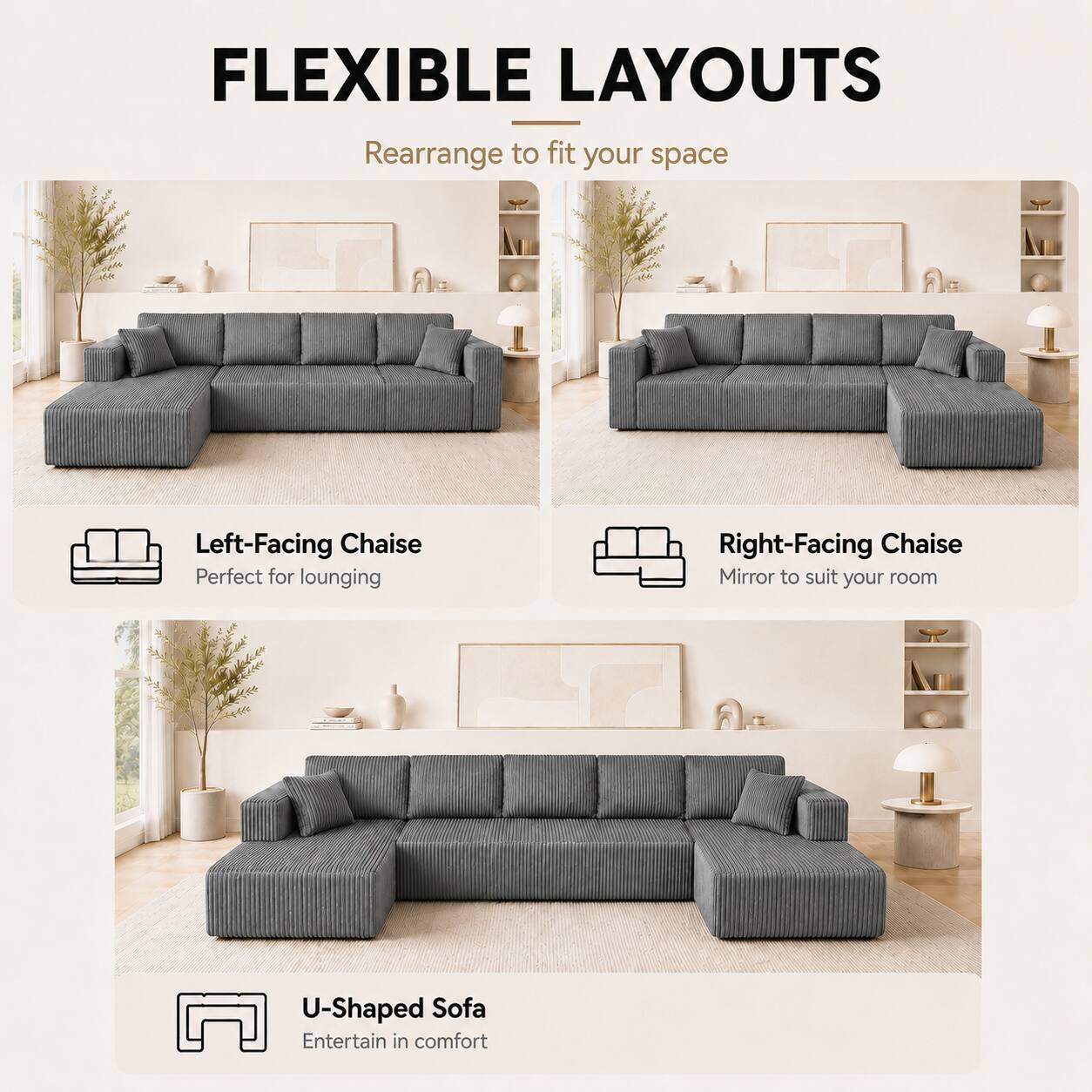 FLEXIBLE LAYOUTS  
Rearrange to fit your space  

Left-Facing Chaise  
Perfect for lounging  

Right-Facing Chaise  
Mirror to suit your room  

U-Shaped Sofa  
Entertain in comfort