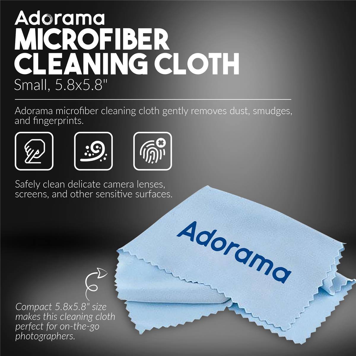 Adorama MICROFIBER CLEANING CLOTH Small, 5.8x5.8"  
Adorama microfiber cleaning cloth gently removes dust, smudges, and fingerprints.  
Safely clean delicate camera lenses, screens, and other sensitive surfaces.  
Adorama Compact 5.8x5.8" size makes this cleaning cloth perfect for on-the-go photographers.