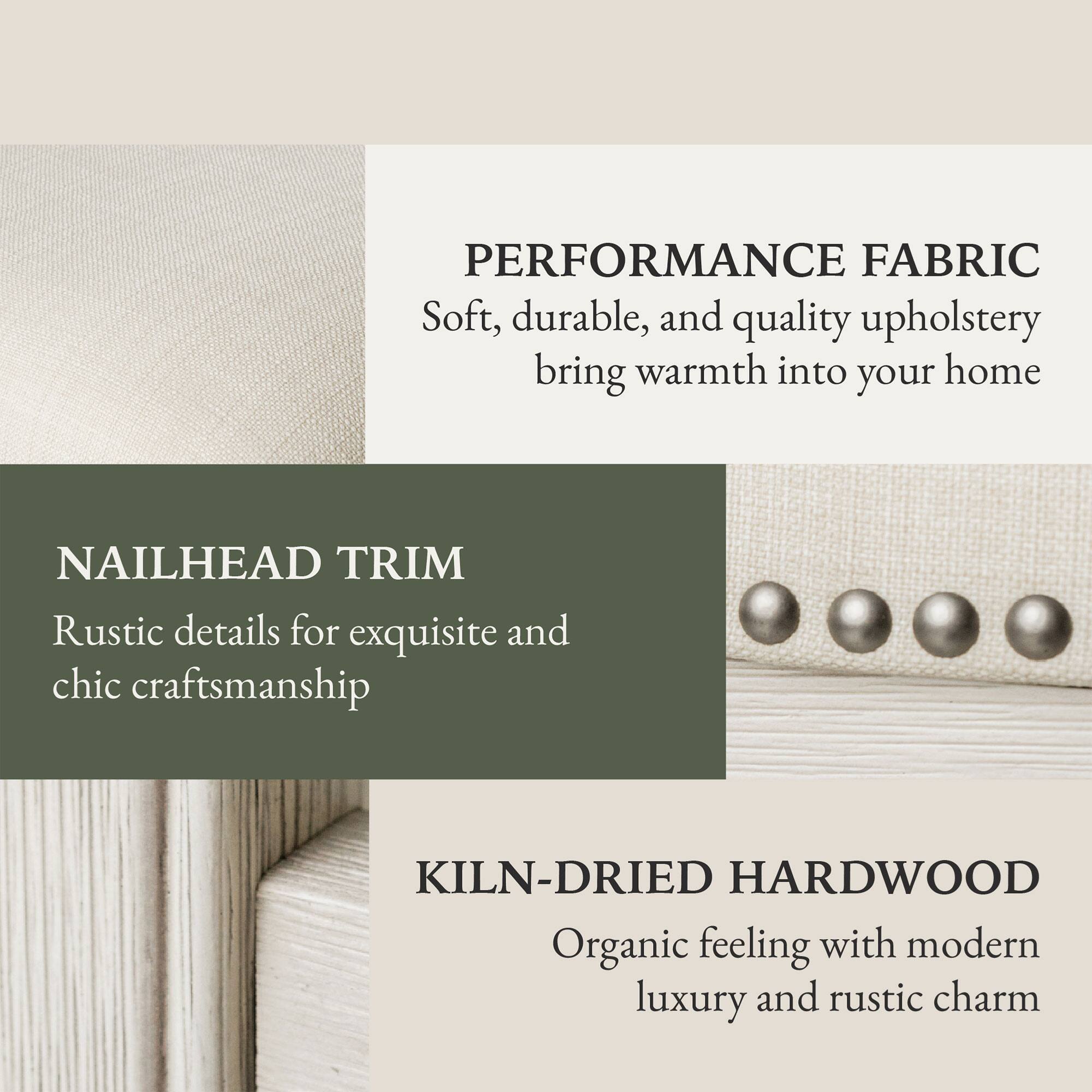 PERFORMANCE FABRIC  
Soft, durable, and quality upholstery bring warmth into your home  

NAILHEAD TRIM  
Rustic details for exquisite and chic craftsmanship  

KILN-DRIED HARDWOOD  
Organic feeling with modern luxury and rustic charm