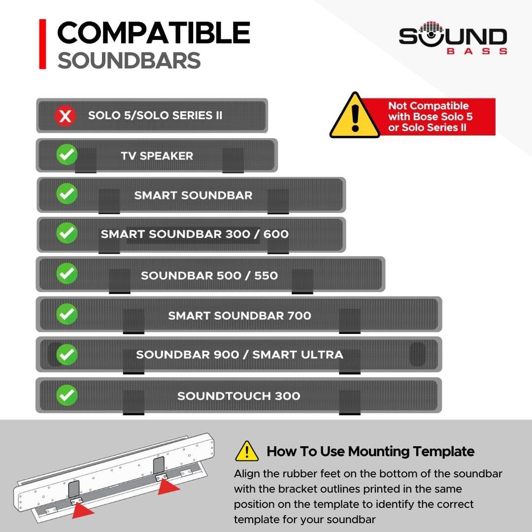 **COMPATIBLE SOUNDBARS**

- SOLO 5/SOLO SERIES II  
  (Not Compatible with Bose Solo 5 or Solo Series II)

- TV SPEAKER

- SMART SOUNDBAR

- SMART SOUNDBAR 300 / 600

- SOUNDBAR 500 / 550

- SMART SOUNDBAR 700

- SOUNDBAR 900 / SMART ULTRA

- SOUNDTUCH 300

---

**How To Use Mounting Template**

Align the rubber feet on the bottom of the soundbar with the bracket outlines printed in the same position on the template to identify the correct template for your soundbar.