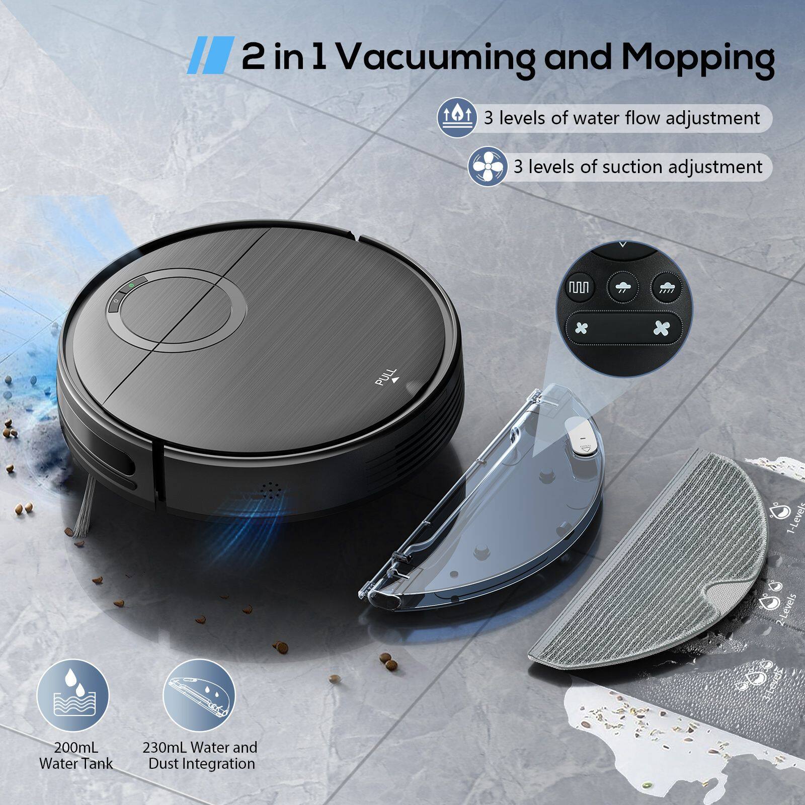 2 in 1 Vacuuming and Mopping

- 3 levels of water flow adjustment
- 3 levels of suction adjustment

- 200mL Water Tank
- 230mL Water and Dust Integration