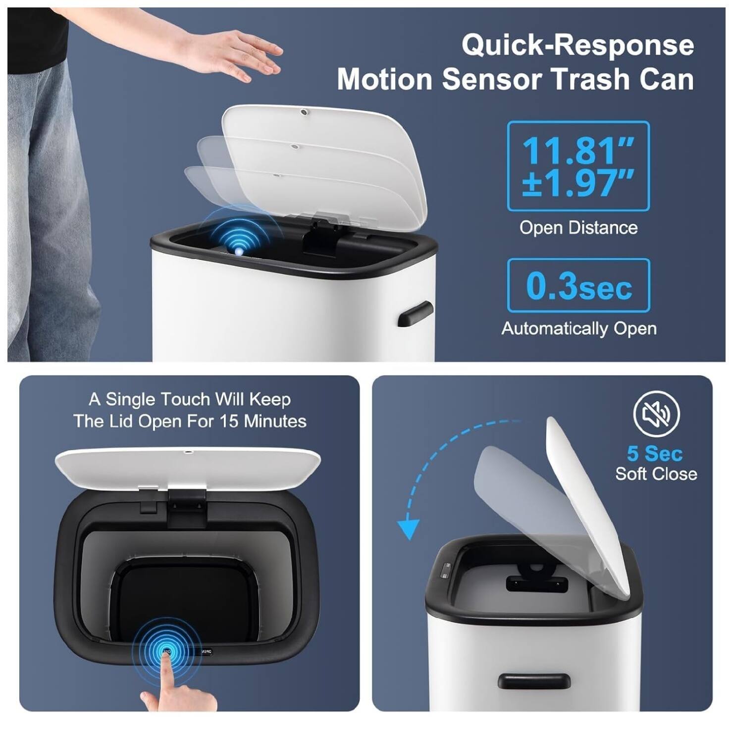 Quick-Response Motion Sensor Trash Can  
11.81" ±1.97" Open Distance  
0.3sec Automatically Open  
A Single Touch Will Keep The Lid Open For 15 Minutes  
5 Sec Soft Close