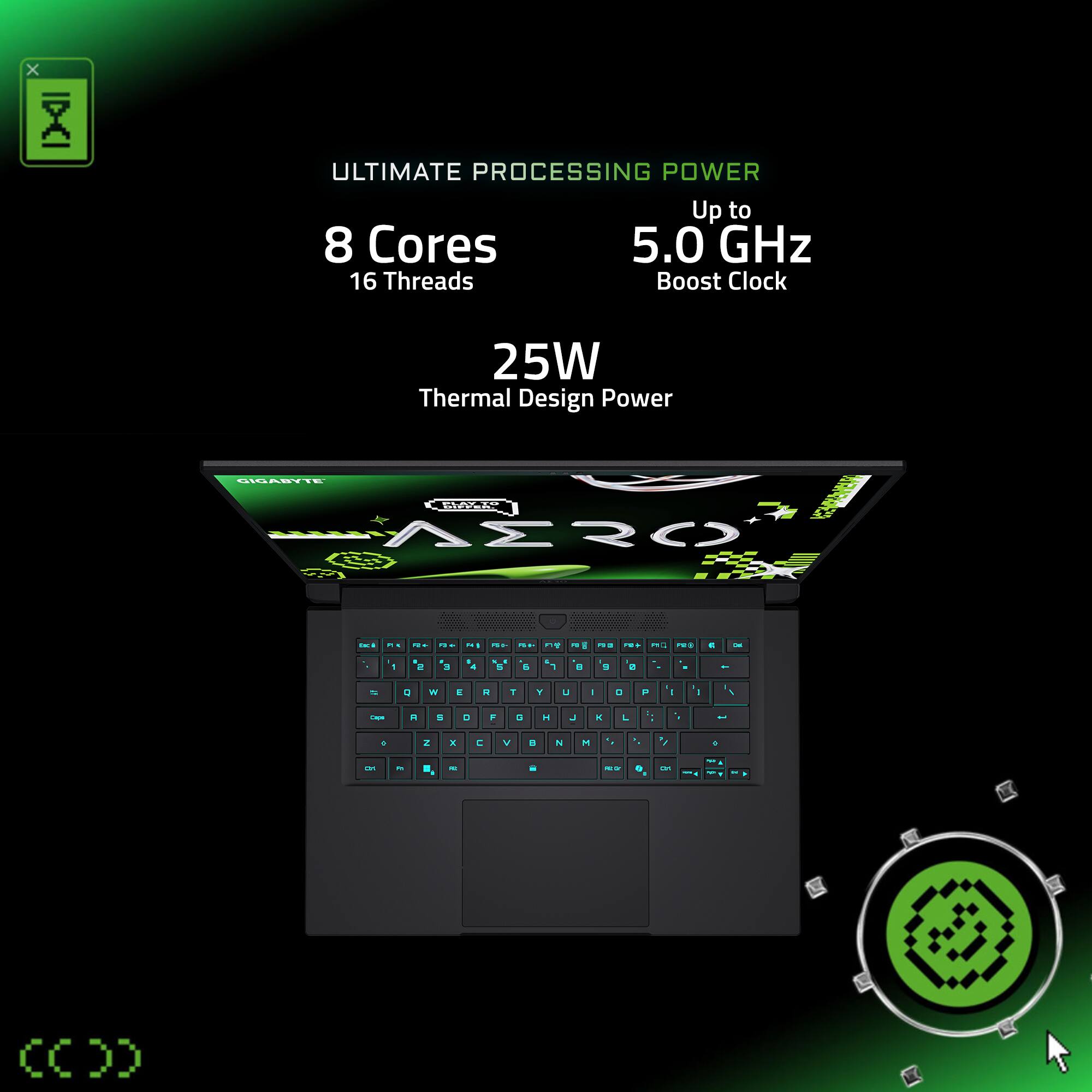 ULTIMATE PROCESSING POWER
Up to 5.0 GHz
8 Cores
16 Threads
Boost Clock
25W Thermal Design Power