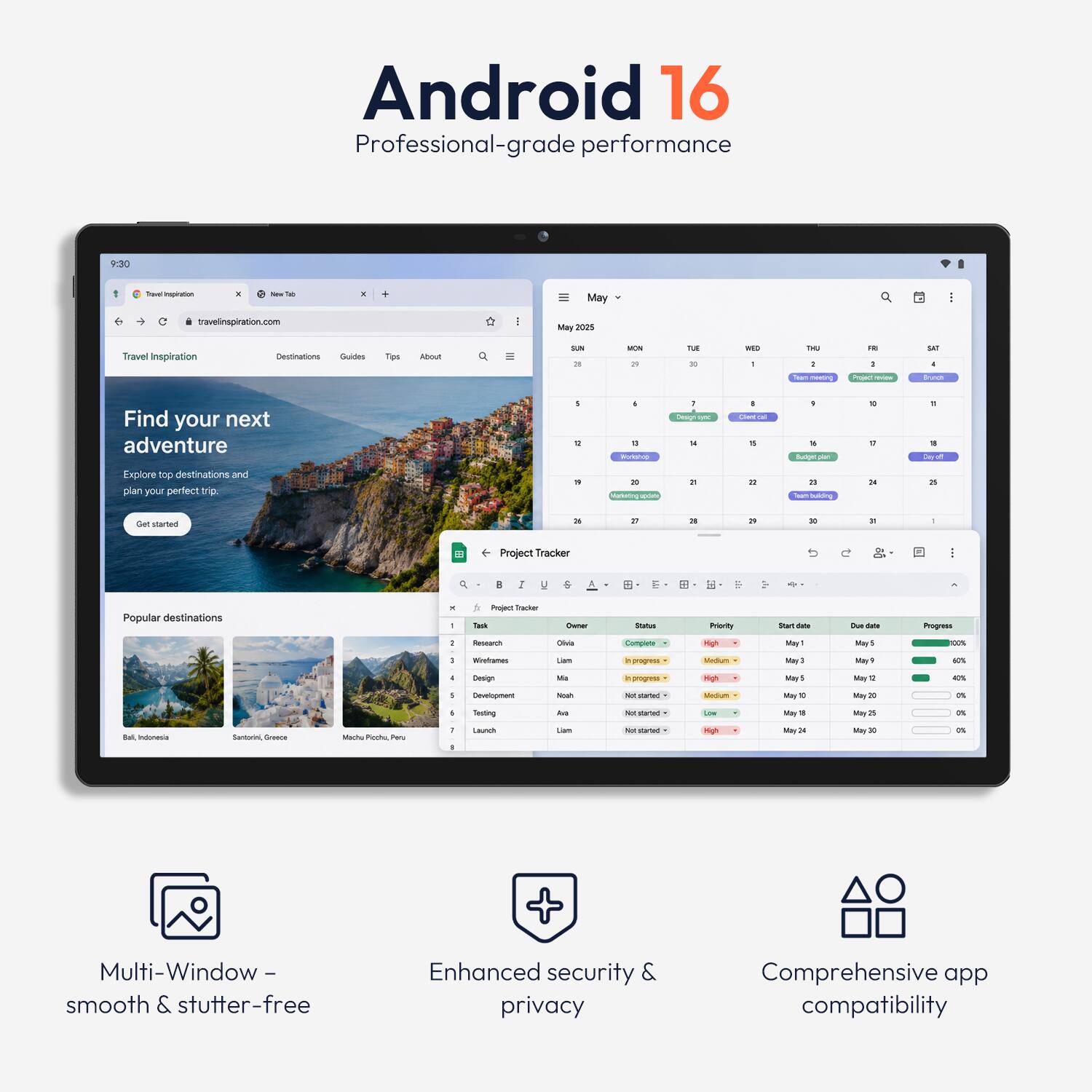 Android 16  
Professional-grade performance

9:30

Toval Inspiration

New Tab

travelinspiration.com

May 2025

Travel Inspiration  
Destinations Guides  
Tips  
About

SUN 26  
MON 29  
TUE 30  
WED 1  
THU 2  
FRI 3  
SAT 4

Team meeting  
Project  
Brunch  
Workshop  
Design time  
Team building  
Launch

Find your next adventure  
Explore top destinations and plan your perfect trip.  
Get started

Popular destinations  
Bali, Indonesia  
Santorini, Greece  
Machu Picchu, Peru

Project Tracker  
Owner  
Status  
Priority  
Start date  
Due date  
Progress

Research  
Olivia  
Complete  
High  
May 1  
May 5  
100%

Wireframes  
Lorn  
In progress  
Medium  
May 3  
May 9  
60%

Design  
Lifa  
In progress  
High  
May 5  
May 12  
40%

Development  
Noah  
Not started  
Medium  
May 10  
May 20  
0%

Testing  
Liam  
Not started  
Low  
May 18