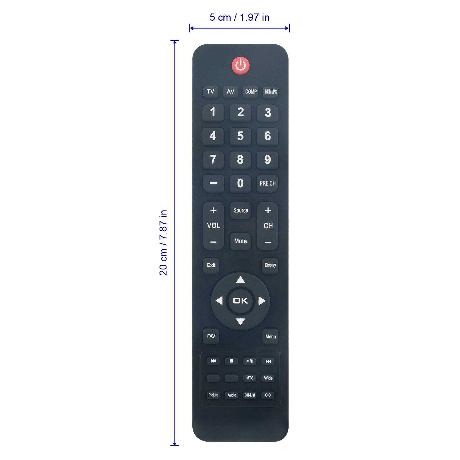 5 cm / 1.97 in  
TV AV COMP HOMPC  
1 2 3 4 5 6 7 8 9  
in cm / 7.87 in cm  
20 cm / 7.87 in  
+ VOL -  
Exit 0  
Source Mute PRE CH + CH  
Display OK FAV Menu  
H H MTS Wide  
Audio CHLM CC