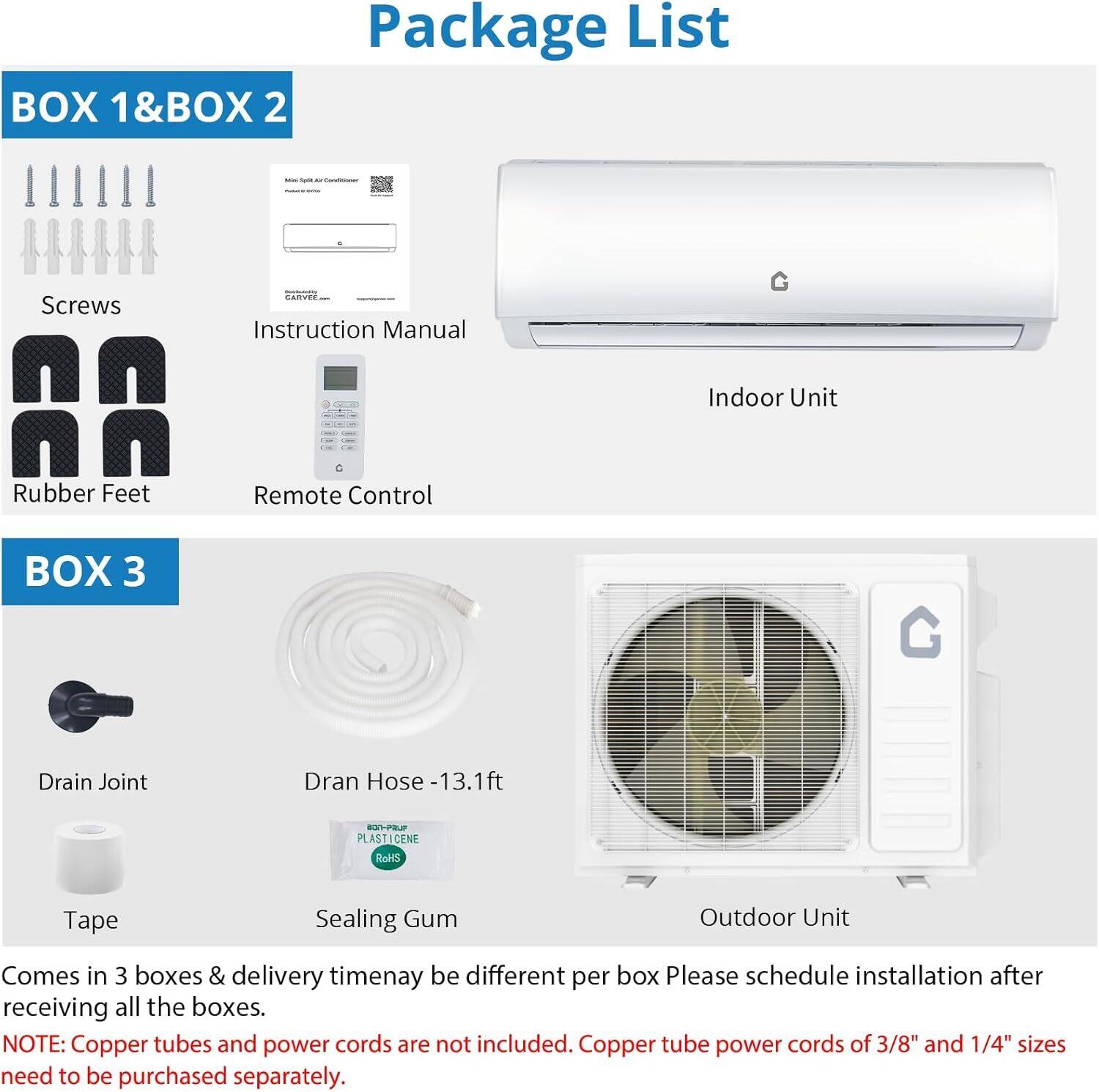 **Package List**

**BOX 1 & BOX 2**
- Screws
- Instruction Manual
- Rubber Feet
- Remote Control
- Indoor Unit

**BOX 3**
- Drain Joint
- Dran Hose - 13.1 ft
- Tape
- Sealing Gum
- Outdoor Unit

Comes in 3 boxes & delivery timenay be different per box. Please schedule installation after receiving all the boxes.

**NOTE:** Copper tubes and power cords are not included. Copper tube power cords of 3/8" and 1/4" sizes need to be purchased separately.
