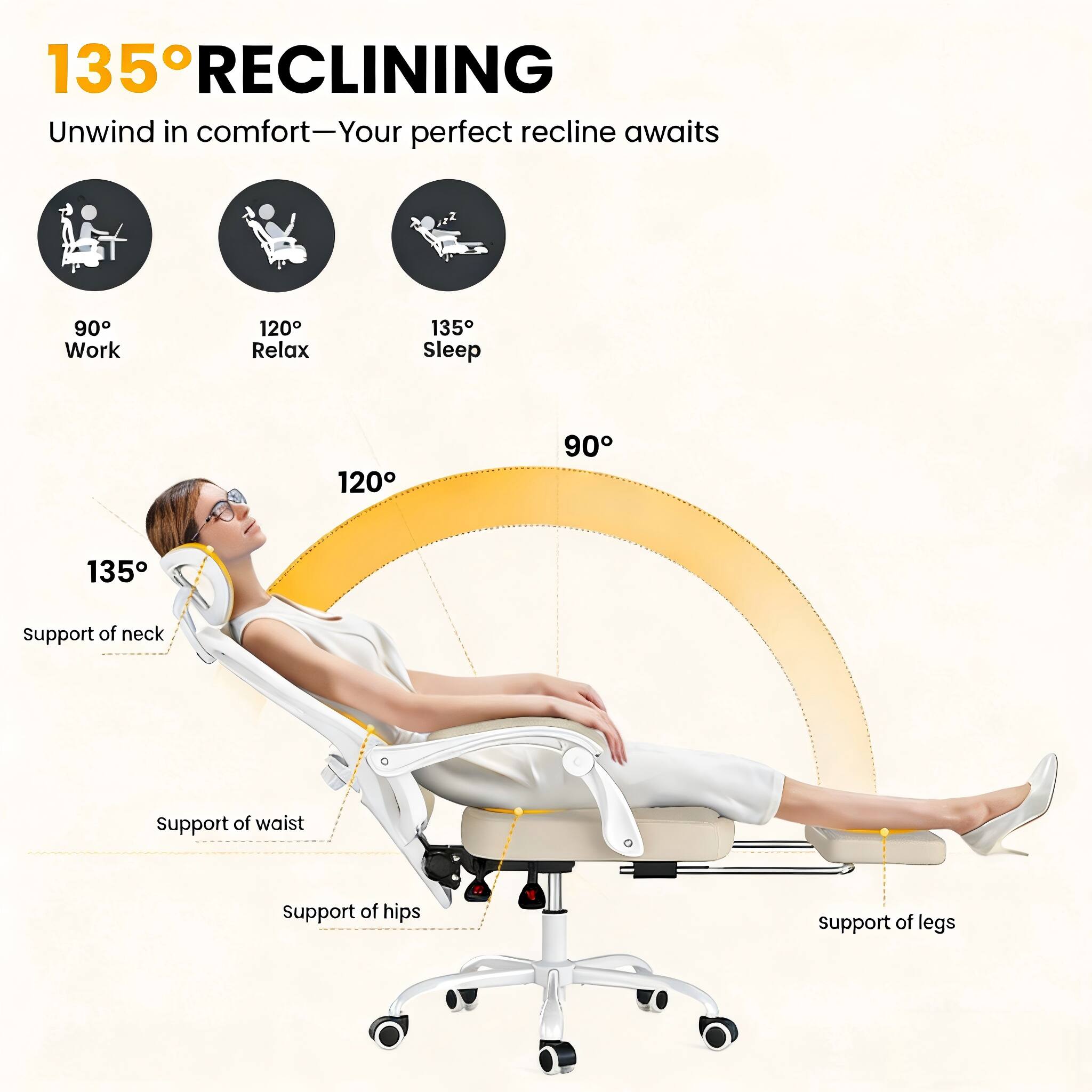 135° RECLINING  
Unwind in comfort—Your perfect recline awaits

90° Work  
120° Relax  
135° Sleep

135° support of neck  
120° support of waist  
support of hips  
support of legs