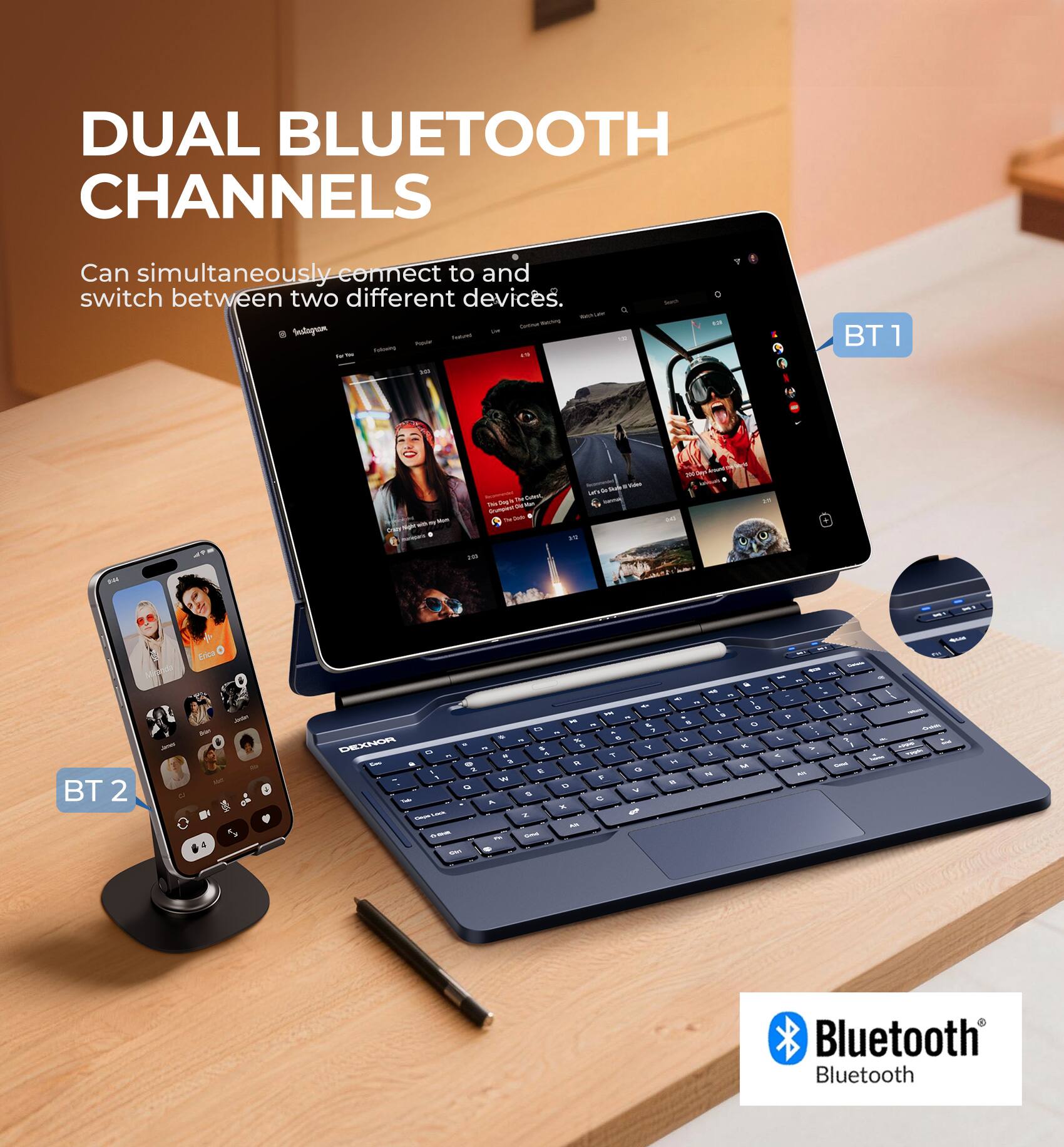 DUAL BLUETOOTH CHANNELS  
Can simultaneously connect to and switch between two different devices.  

BT 1  
BT 2  

Bluetooth
