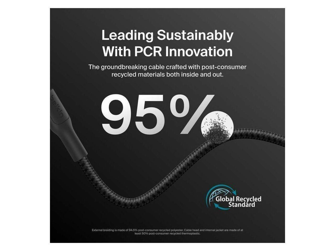 Leading Sustainably With PCR Innovation

The groundbreaking cable crafted with post-consumer recycled materials both inside and out.

95% Global Recycled Standard

External braiding is made of 94.5% post-consumer recycled polyester. Cable head and internal jacket are made of at least 50% post-consumer recycled thermoplastic.