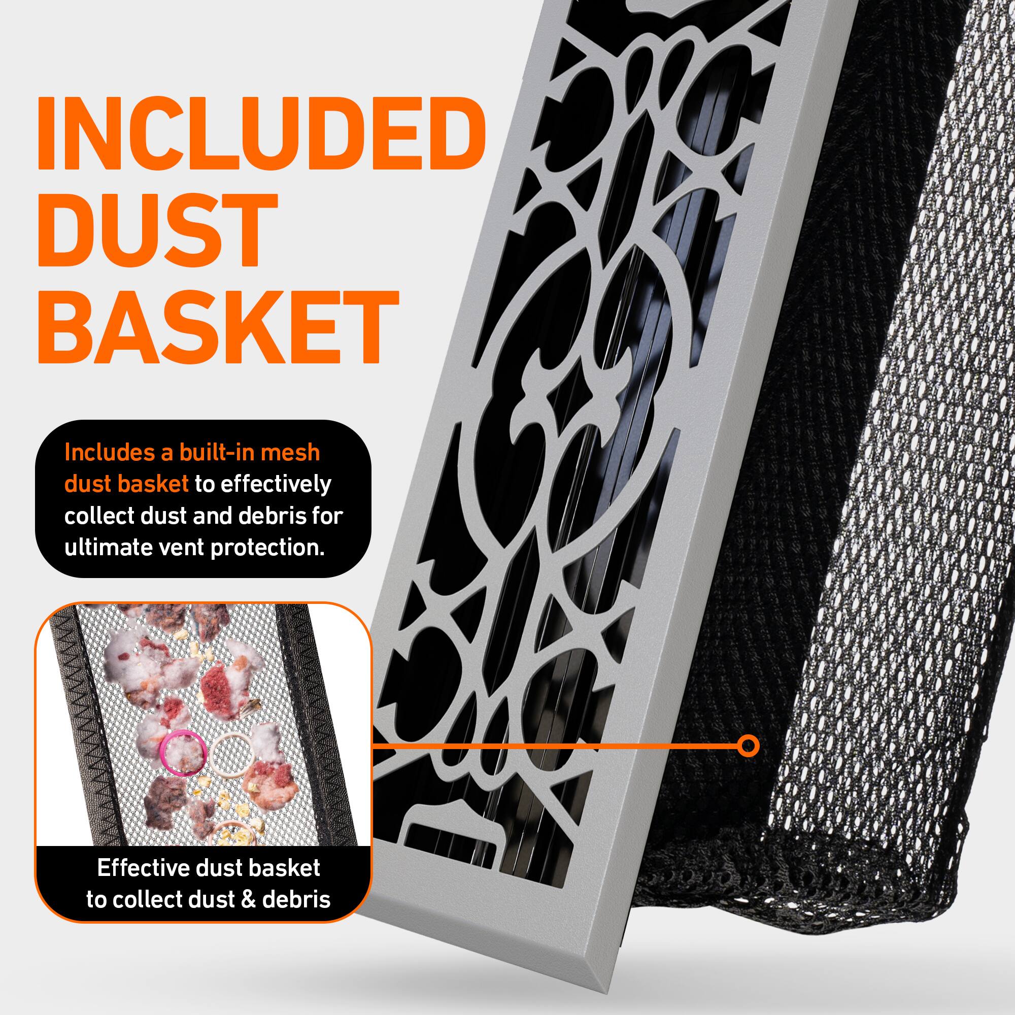 INCLUDED DUST BASKET

Includes a built-in mesh dust basket to effectively collect dust and debris for ultimate vent protection.

Effective dust basket to collect dust & debris