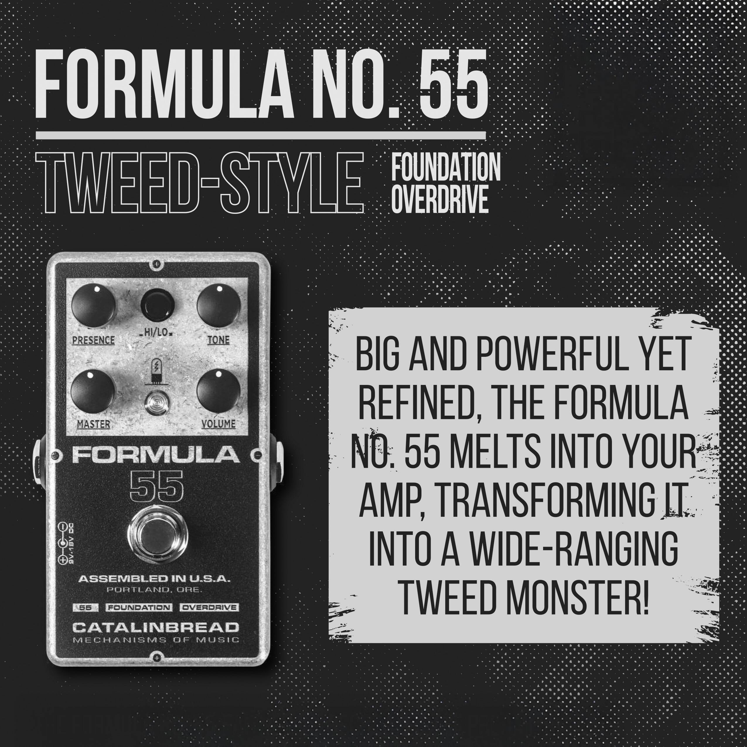 FORMULA NO. 55  
TWEED-STYLE FOUNDATION OVERDRIVE  

BIG AND POWERFUL YET REFINED, THE FORMULA NO. 55 MELTS INTO YOUR AMP, TRANSFORMING IT INTO A WIDE-RANGING TWEED MONSTER!  

FORMULA 55  
ASSEMBLED IN U.S.A.  
PORTLAND, ORE.  
CATALINBREAD  
MECHANISMS OF MUSIC