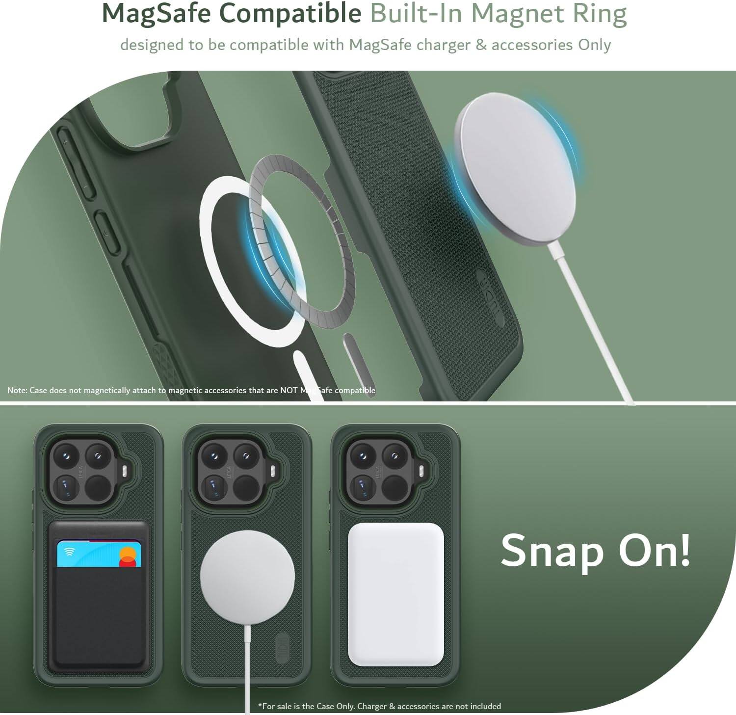 MagSafe Compatible Built-In Magnet Ring designed to be compatible with MagSafe charger & accessories Only

Note: Case does not magnetically attach to magnetic accessories that are NOT MagSafe compatible

Snap On!

*For sale is the Case Only. Charger & accessories are not included