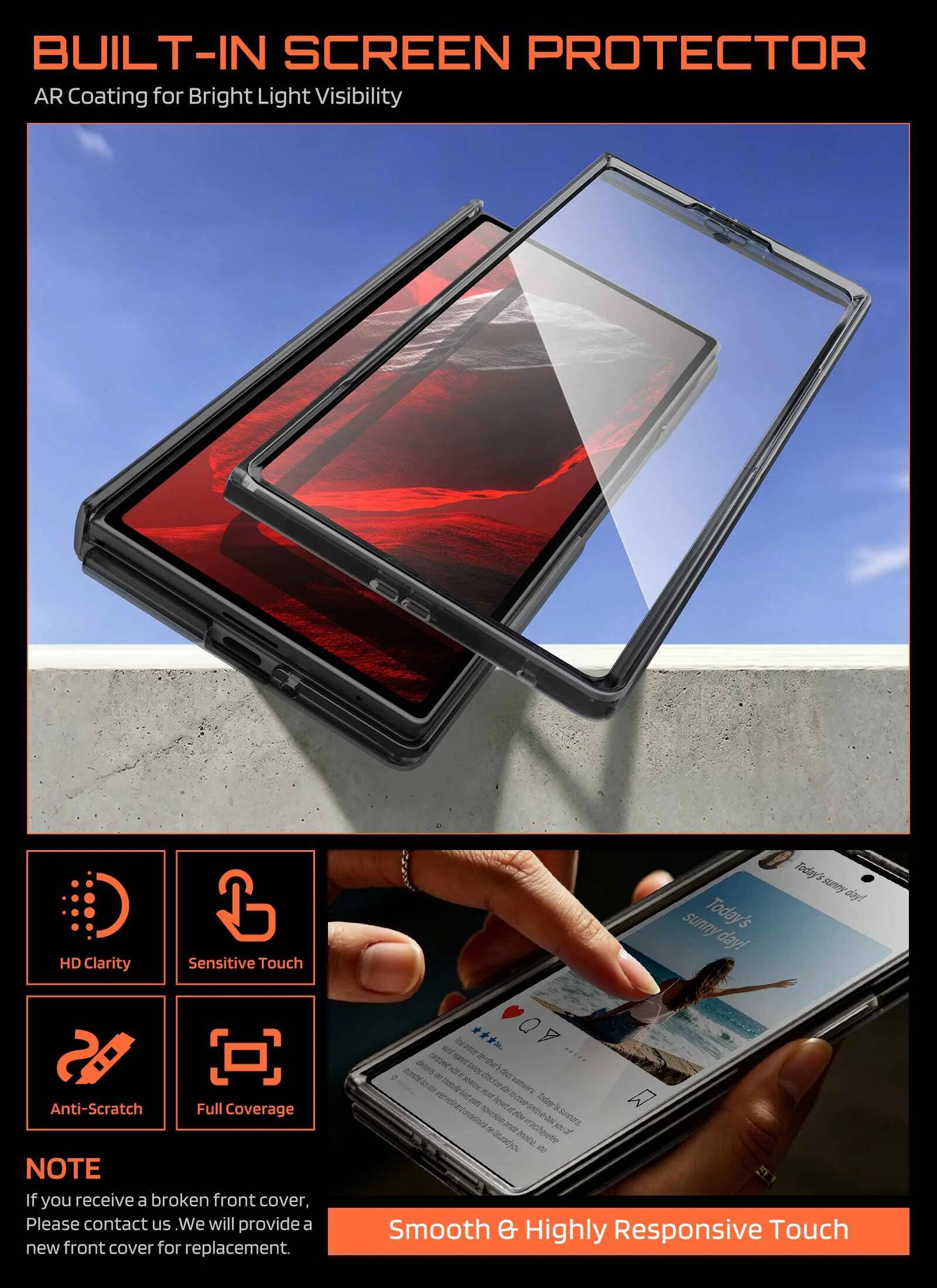 BUILT-IN SCREEN PROTECTOR  
AR Coating for Bright Light Visibility  
HD Clarity  
Sensitive Touch  
Anti-Scratch  
Full Coverage  

NOTE  
If you receive a broken front cover, Please contact us. We will provide a new front cover for replacement.  

Smooth & Highly Responsive Touch