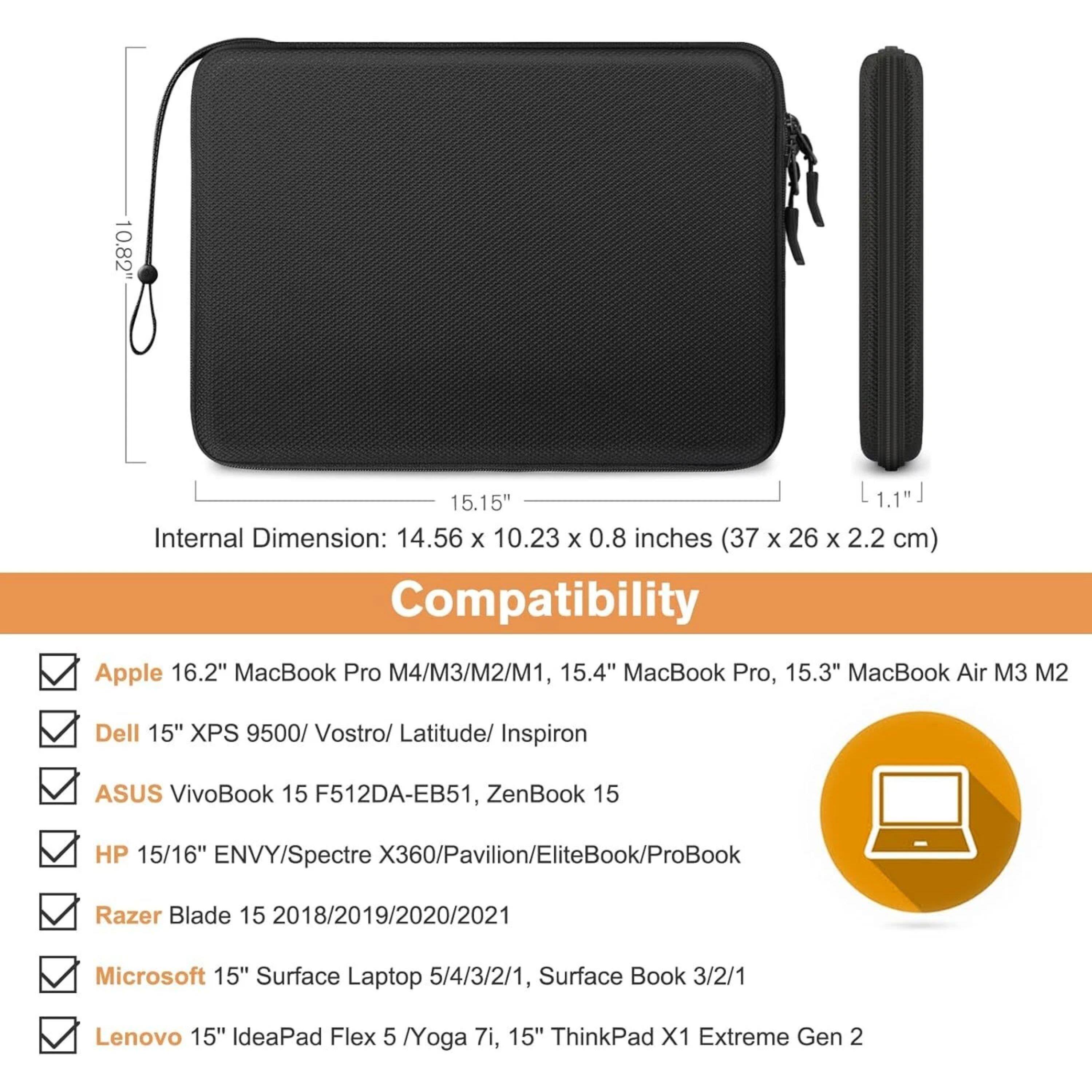 10.82" 15.15" 1.1"  
Internal Dimension: 14.56 x 10.23 x 0.8 inches (37 x 26 x 2.2 cm)  
Compatibility:  
- Apple 16.2" MacBook Pro M4/M3/M2/M1, 15.4" MacBook Pro, 15.3" MacBook Air M3 M2  
- Dell 15" XPS 9500/ Vostro/ Latitude/ Inspiron  
- ASUS VivoBook 15 F512DA-EB51, ZenBook 15  
- HP 15/16" ENVY/Spectre X360/Pavilion/EliteBook/ProBook  
- Razer Blade 15 2018/2019/2020/2021  
- Microsoft 15" Surface Laptop 5/4/3/2/1, Surface Book 3/2/1  
- Lenovo 15" IdeaPad Flex 5 /Yoga 7i, 15" ThinkPad X1