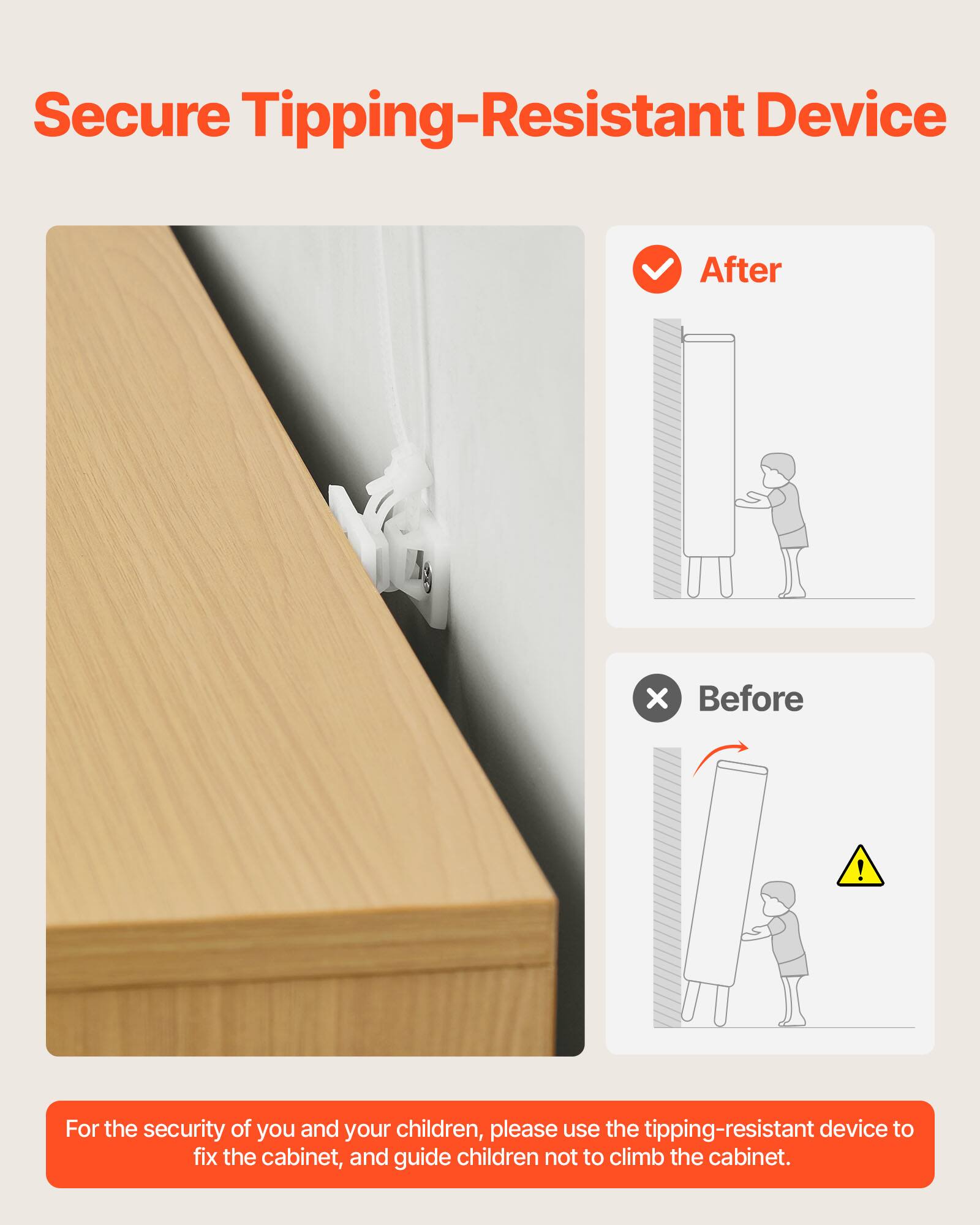 Secure Tipping-Resistant Device

After

Before

For the security of you and your children, please use the tipping-resistant device to fix the cabinet, and guide children not to climb the cabinet.