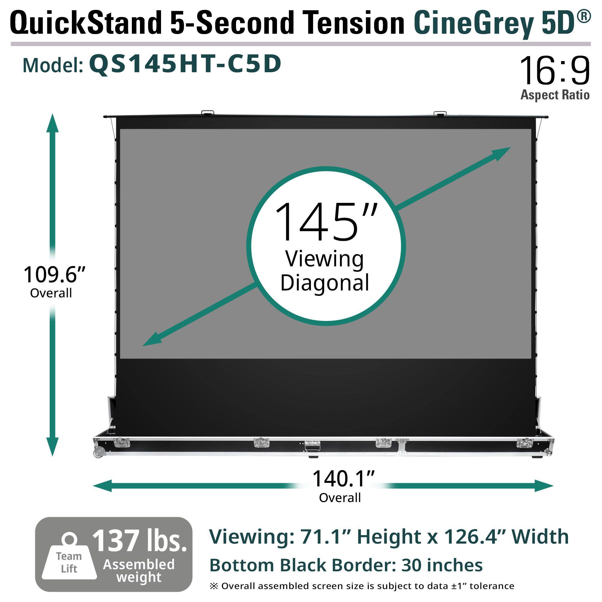 QuickStand 5-Second Tension CineGrey 5D  
Model: QS145HT-C5D  
16:9 Aspect Ratio  

109.6" Overall  
145" Viewing Diagonal  
140.1" Overall  
137 lbs. Assembled weight  

Viewing: 71.1" Height x 126.4" Width  
Bottom Black Border: 30 inches  

Overall assembled screen size is subject to data +1" tolerance  

Team Lift