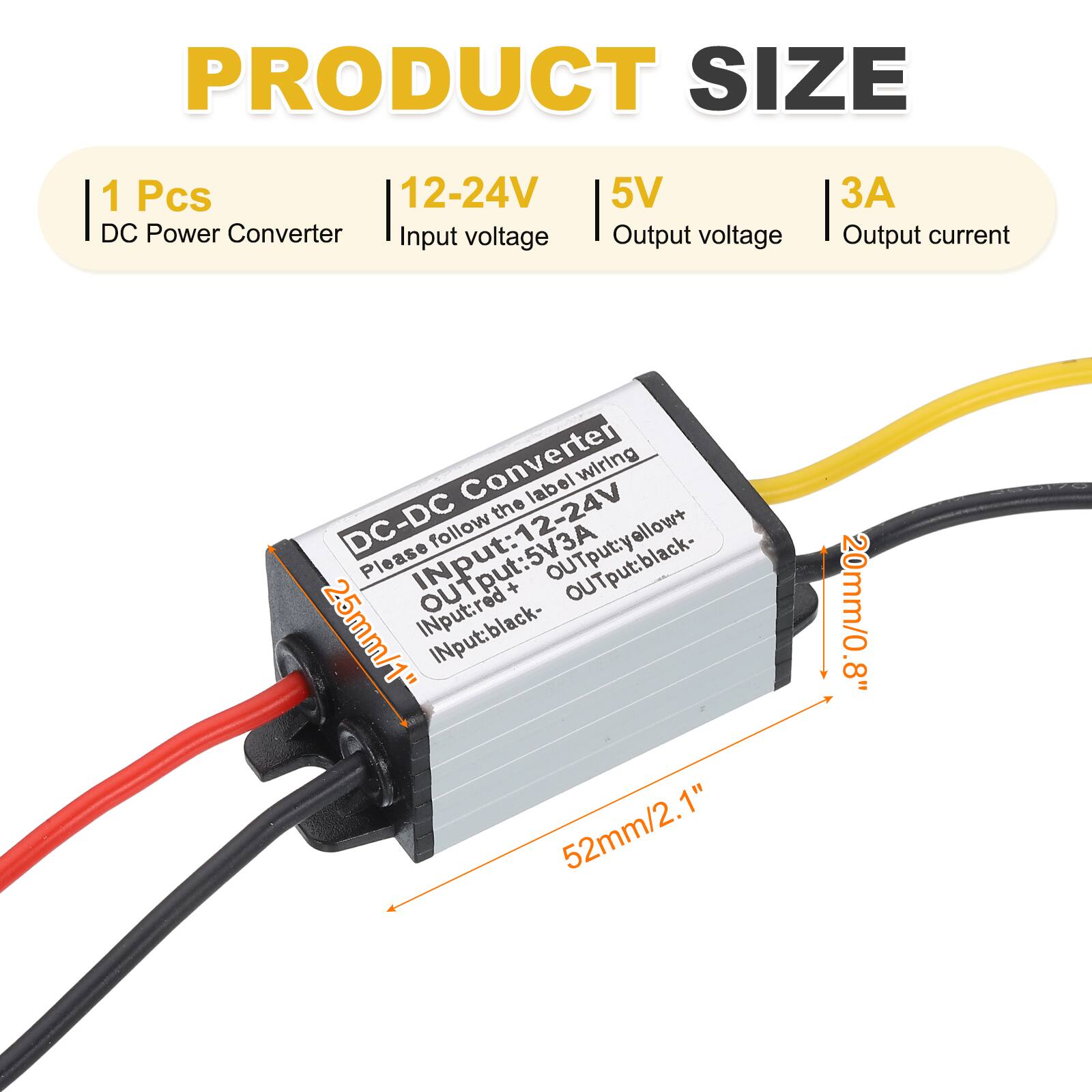 PRODUCT SIZE

1 Pcs  
DC Power Converter  
Input voltage: 12-24V  
Output voltage: 5V  
Output current: 3A  

DC-DC Converter  
Please follow the label wiring  
Input: 12-24V  
Input: red+  
Input: black-  
Output: yellow+  
Output: black-  

Dimensions:  
25mm/1" (height)  
52mm/2.1" (width)  
20mm/0.8" (depth)