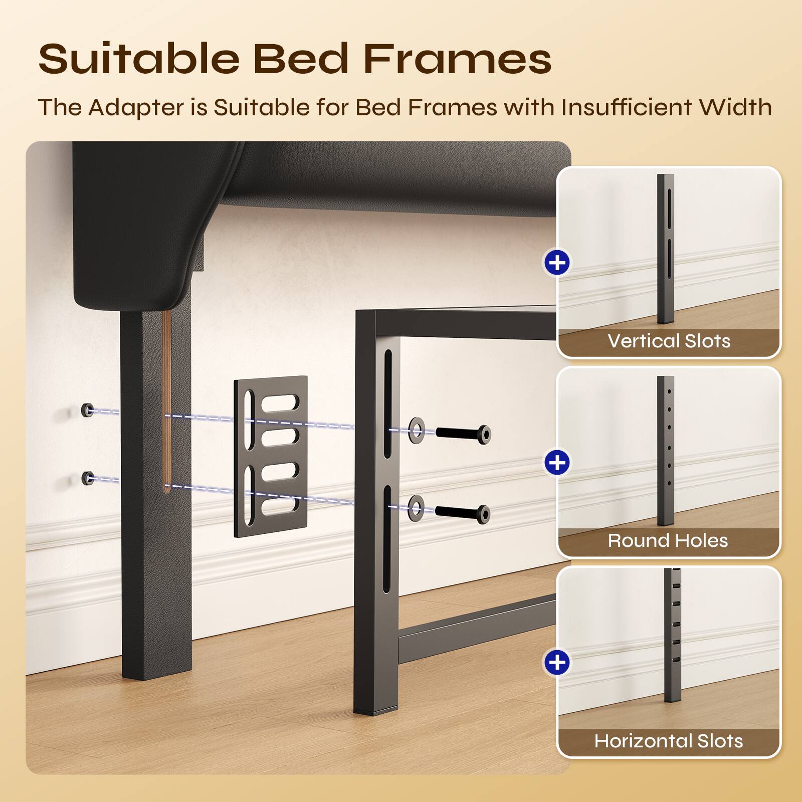 Suitable Bed Frames

The Adapter is Suitable for Bed Frames with Insufficient Width + Vertical Slots + Round Holes + Horizontal Slots