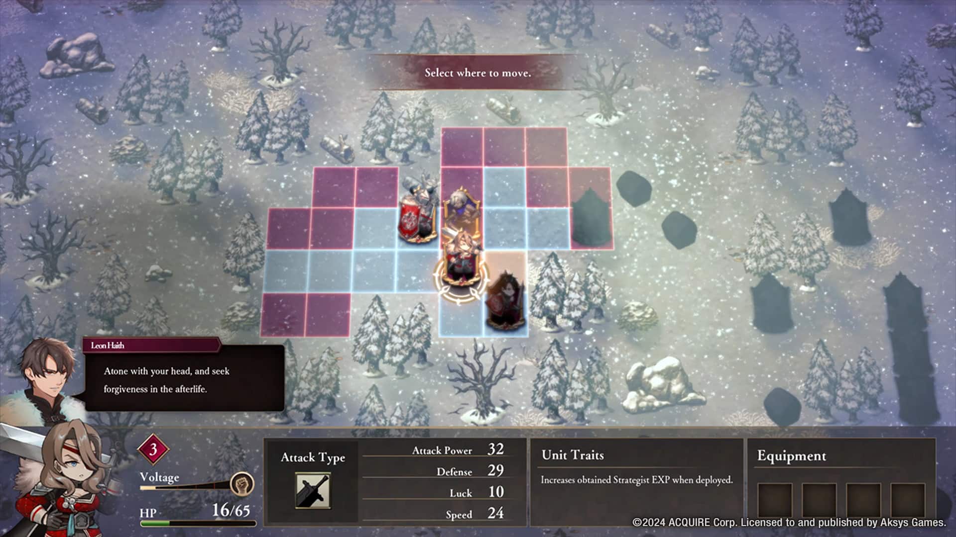 Select where to move.
Leon Haidh
Atonement with your head, and seek forgiveness in the afterlife.
3
Voltage
HP 16/65
Attack Type
Attack Power 32
Defense 29
Luck 10
Speed 24
Unit Traits
Increases obtained Strategist EXP when deployed.
Equipment
© 2024 ACQUIRE Corp. Licensed to and published by Aksys Games.