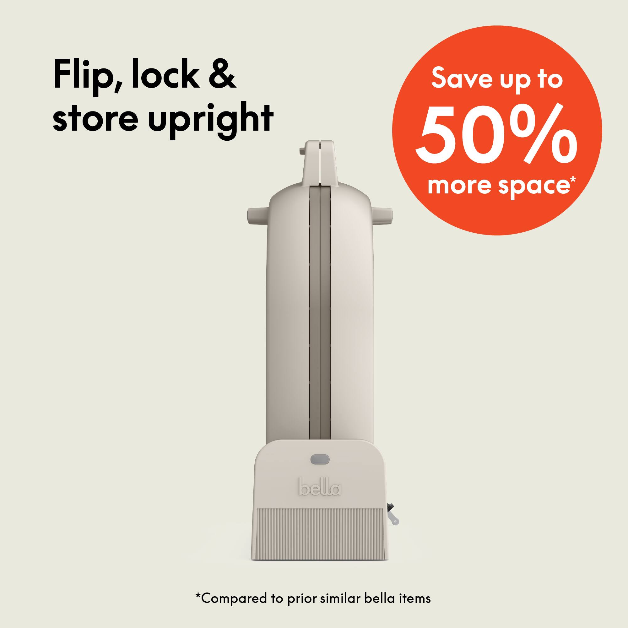 Flip, lock & store upright

Save up to 50% more space*

*Compared to prior similar bella items