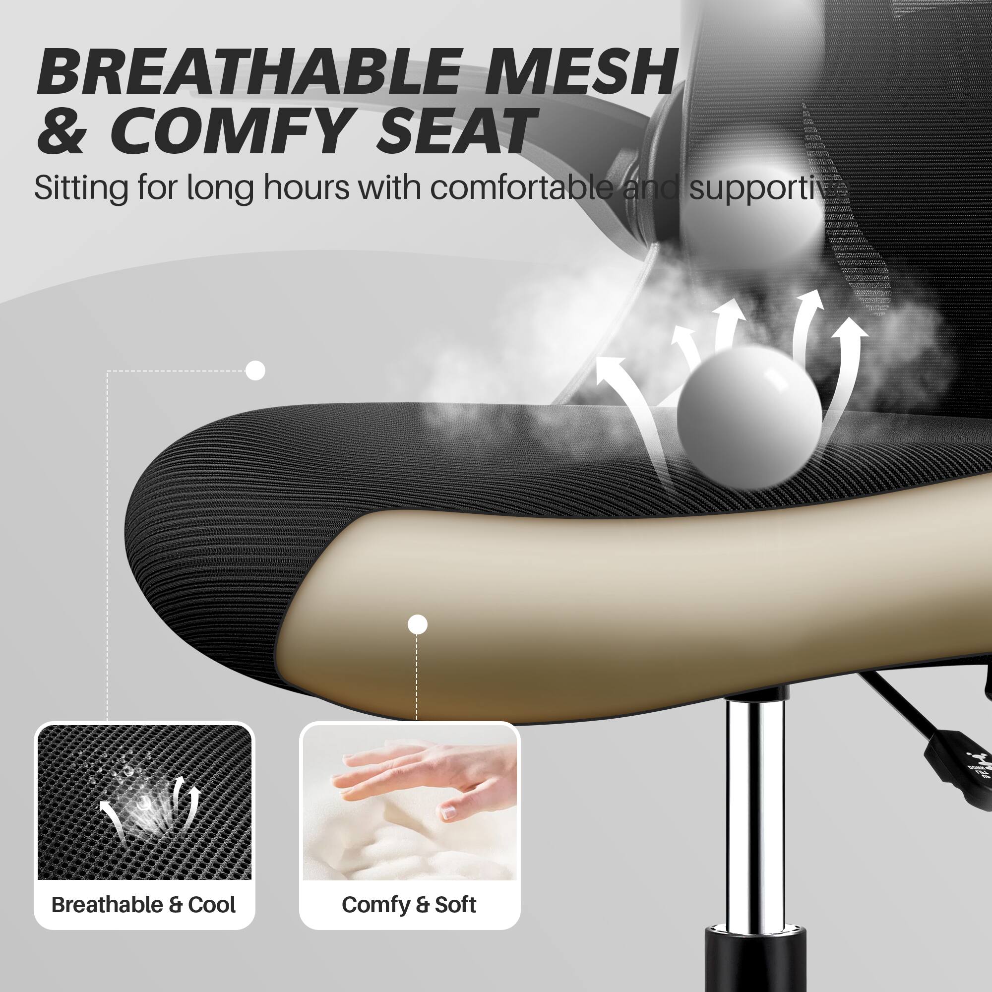 BREATHABLE MESH & COMFY SEAT  
Sitting for long hours with comfortable and supportive seating.

Breathable & Cool  
Comfy & Soft