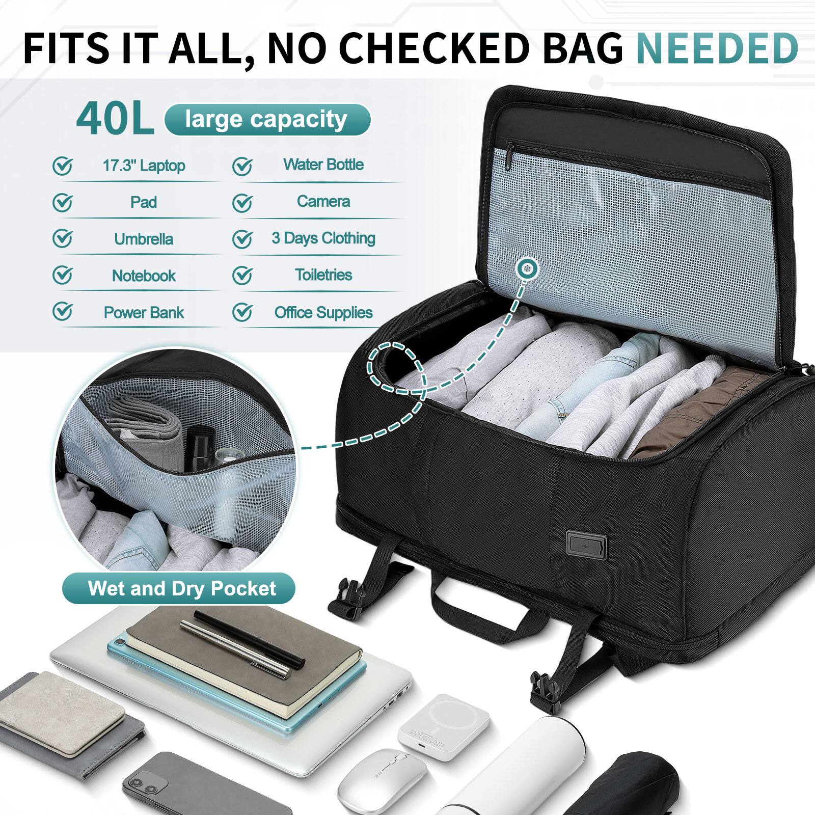 FITS IT ALL, NO CHECKED BAG NEEDED

40L large capacity

- 17.3" Laptop
- Water Bottle
- Pad
- Camera
- Umbrella
- 3 Days Clothing
- Notebook
- Toiletries
- Power Bank
- Office Supplies

Wet and Dry Pocket