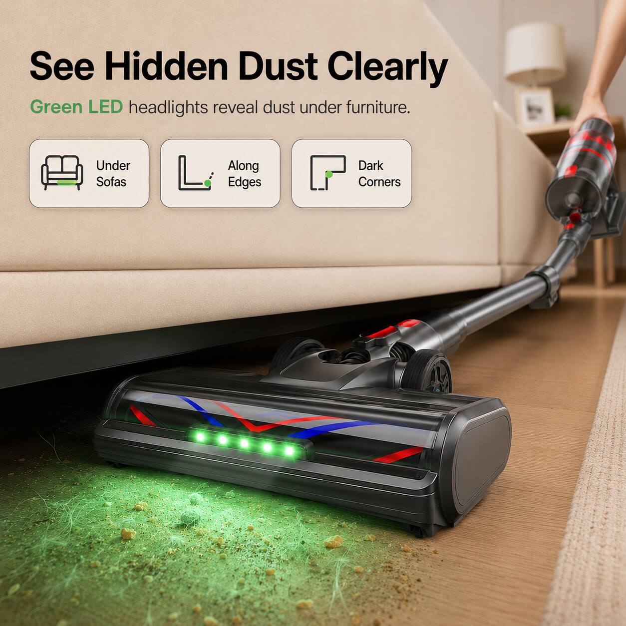 See Hidden Dust Clearly  
Green LED headlights reveal dust under furniture.  
Under Sofas  
Along Edges  
Dark Corners
