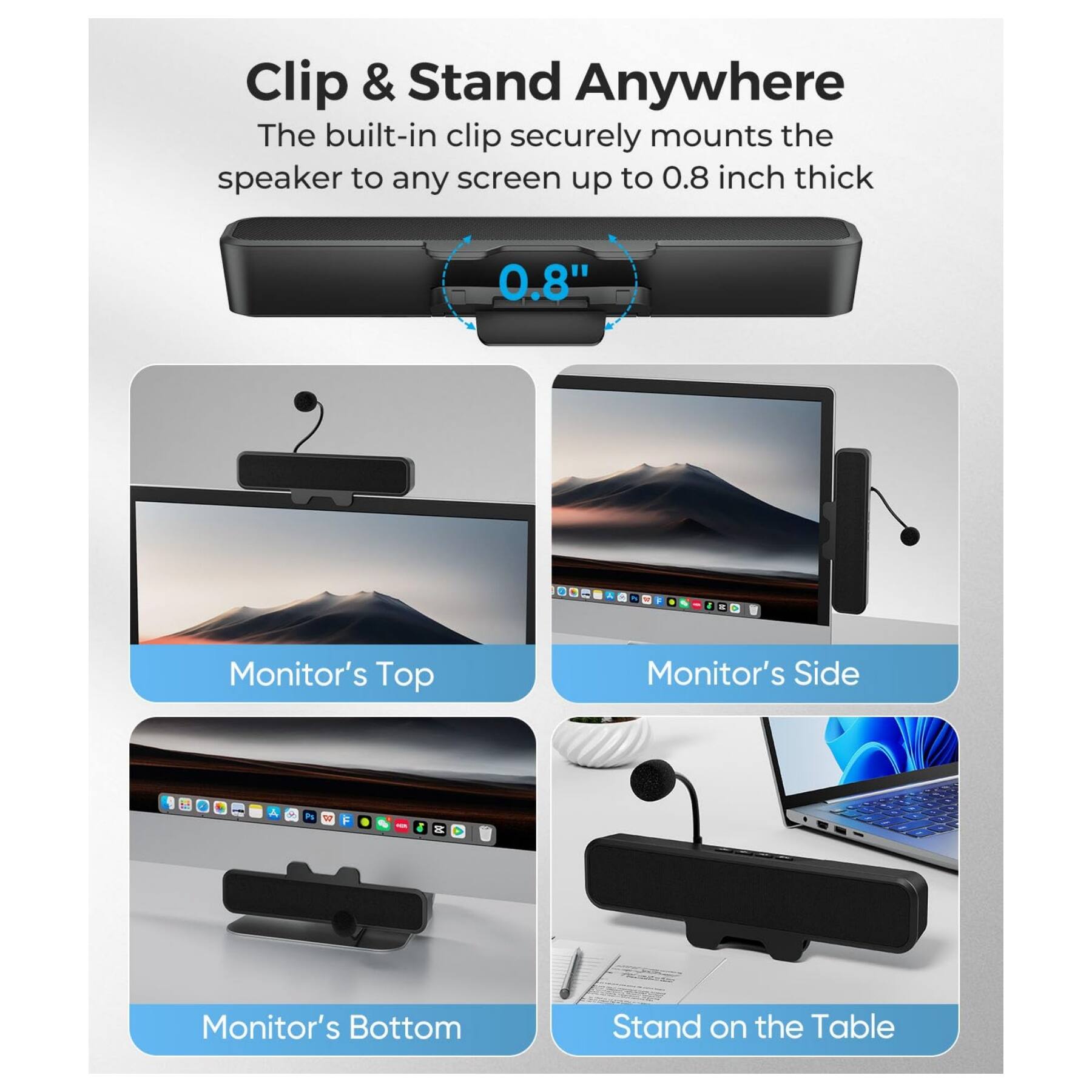 Clip & Stand Anywhere

The built-in clip securely mounts the speaker to any screen up to 0.8 inch thick

0.8"

Monitor's Top

Monitor's Side

Monitor's Bottom

Stand on the Table
