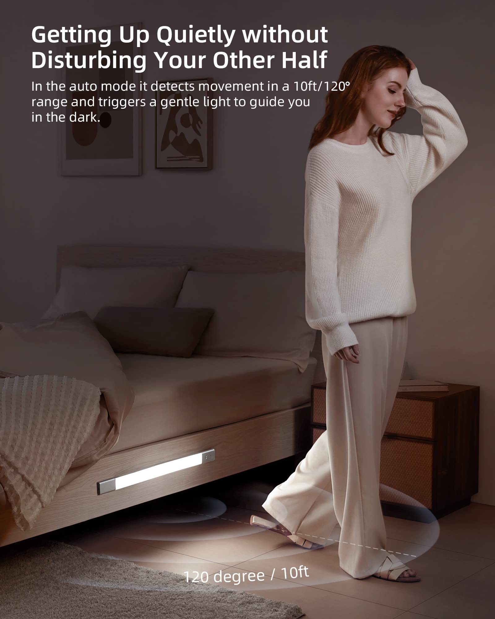 Getting Up Quietly without Disturbing Your Other Half

In the auto mode, it detects movement in a 10ft/120° range and triggers a gentle light to guide you in the dark.

120 degree / 10ft