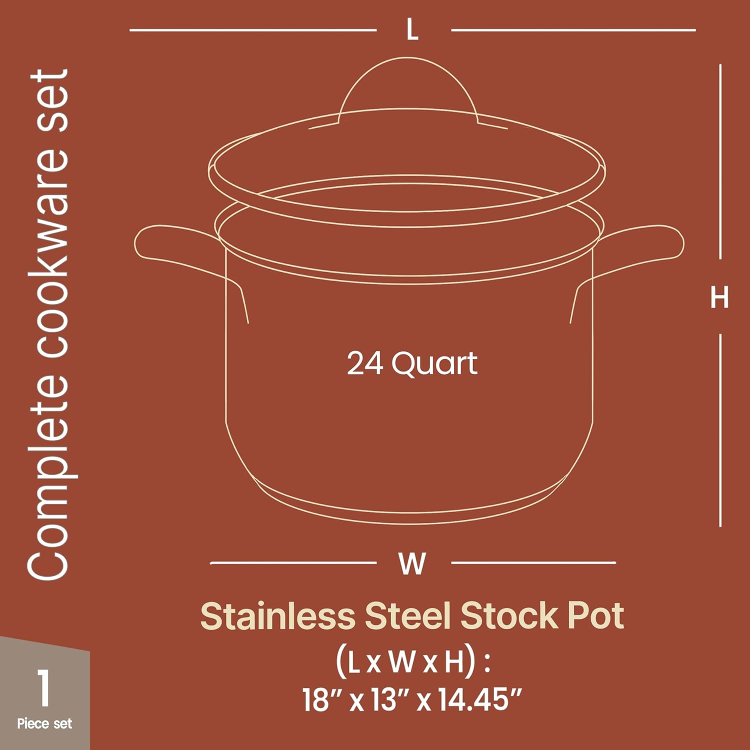 Complete cookware set

1 Piece set

24 Quart

Stainless Steel Stock Pot

(L x W x H): 18" x 13" x 14.45"