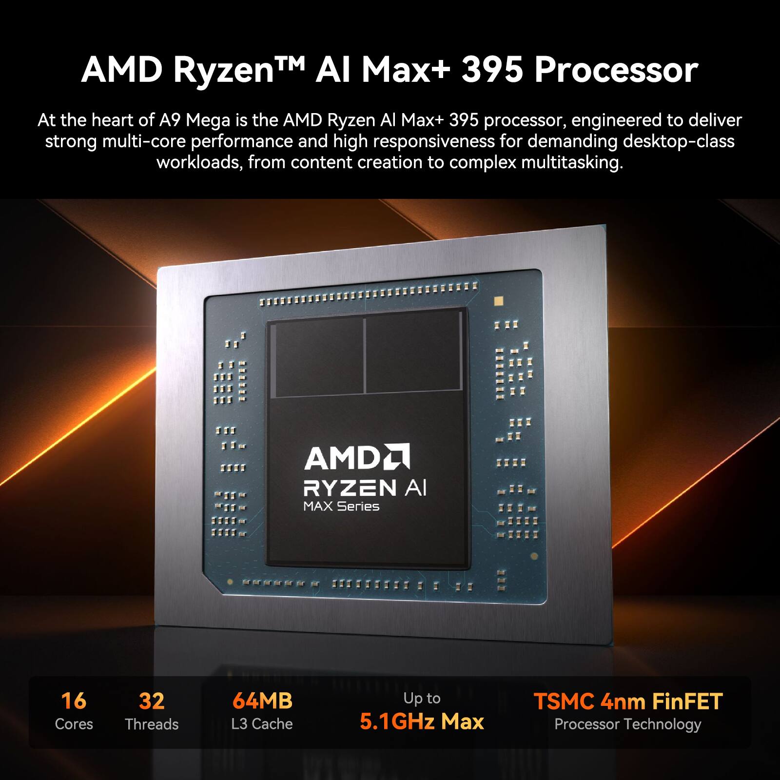 AMD Ryzen™ AI Max+ 395 Processor

At the heart of A9 Mega is the AMD Ryzen AI Max+ 395 processor, engineered to deliver strong multi-core performance and high responsiveness for demanding desktop-class workloads, from content creation to complex multitasking.

AMD Ryzen AI Max Series
16 Cores
32 Threads
64MB L3 Cache
Up to 5.1GHz Max
TSMC 4nm FinFET Processor Technology
