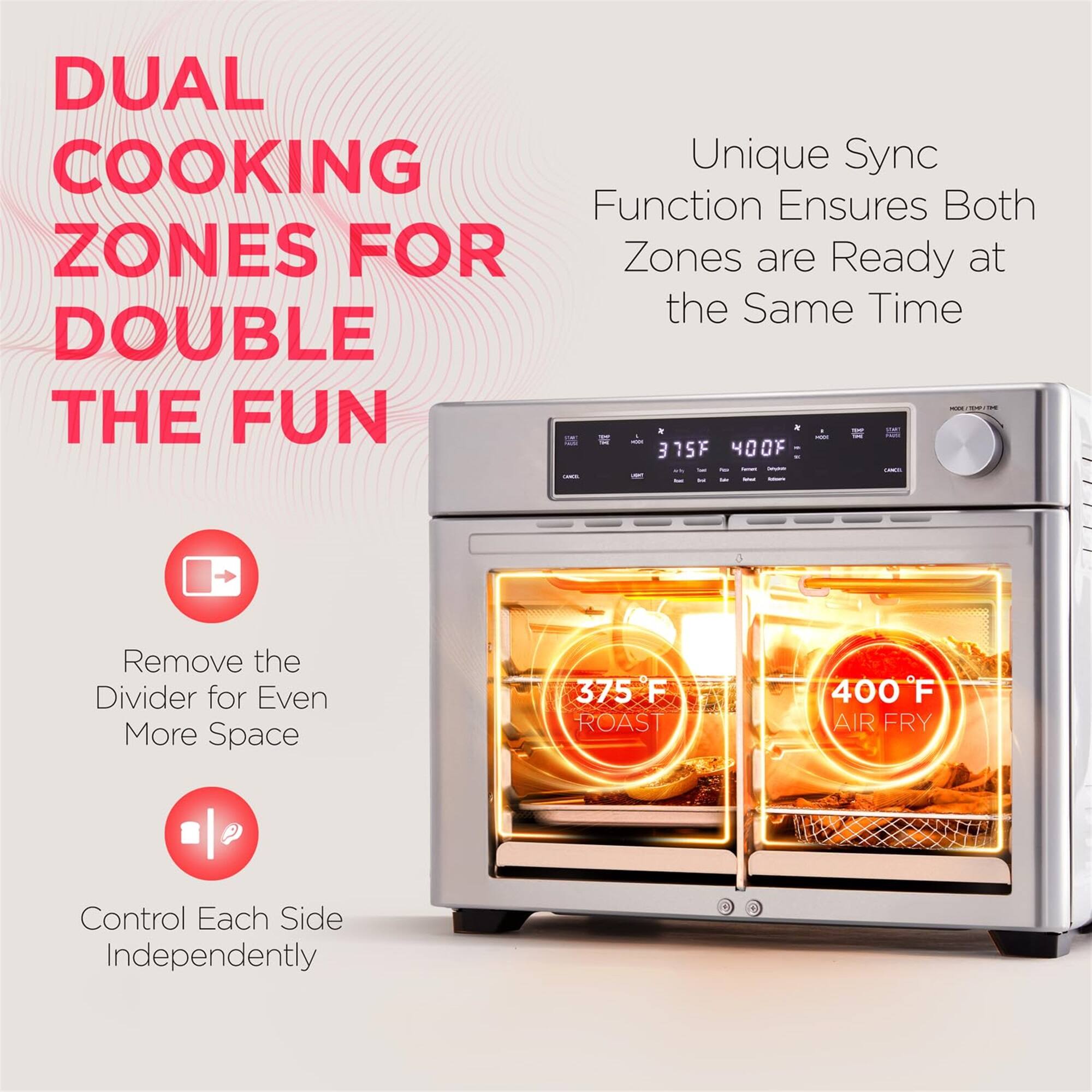 DUAL COOKING ZONES FOR DOUBLE THE FUN

Unique Sync Function Ensures Both Zones are Ready at the Same Time

Remove the Divider for Even More Space

Control Each Side Independently

375°F ROAST

400°F AIR FRY