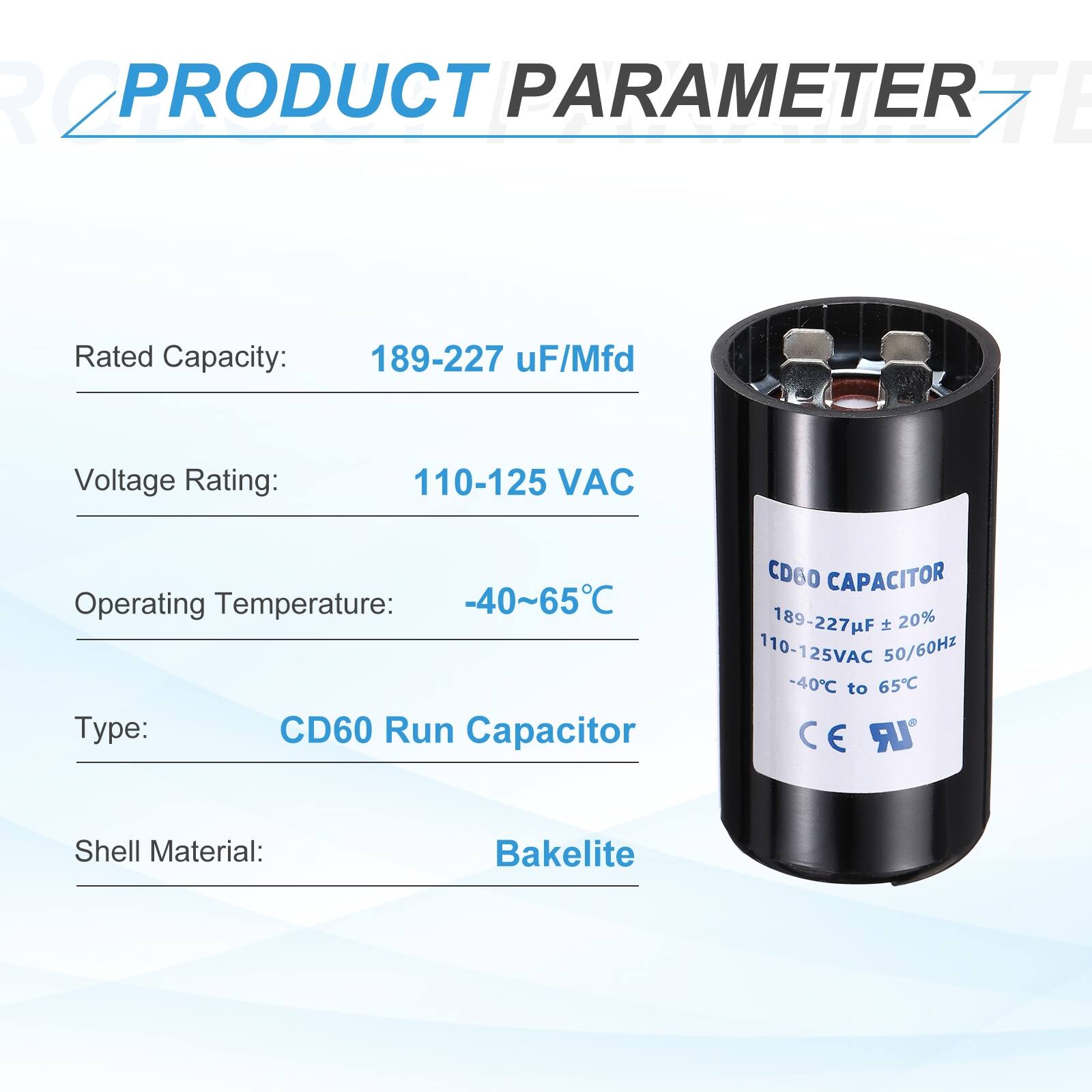 PRODUCT PARAMETER

Rated Capacity: 189-227 uF/Mfd  
Voltage Rating: 110-125 VAC  
Operating Temperature: -40~65°C  
Type: CD60 Run Capacitor  
Shell Material: Bakelite  

CD60 CAPACITOR  
189-227uF ± 20%  
110-125VAC 50/60Hz  
-40°C to 65°C  
CE E UR