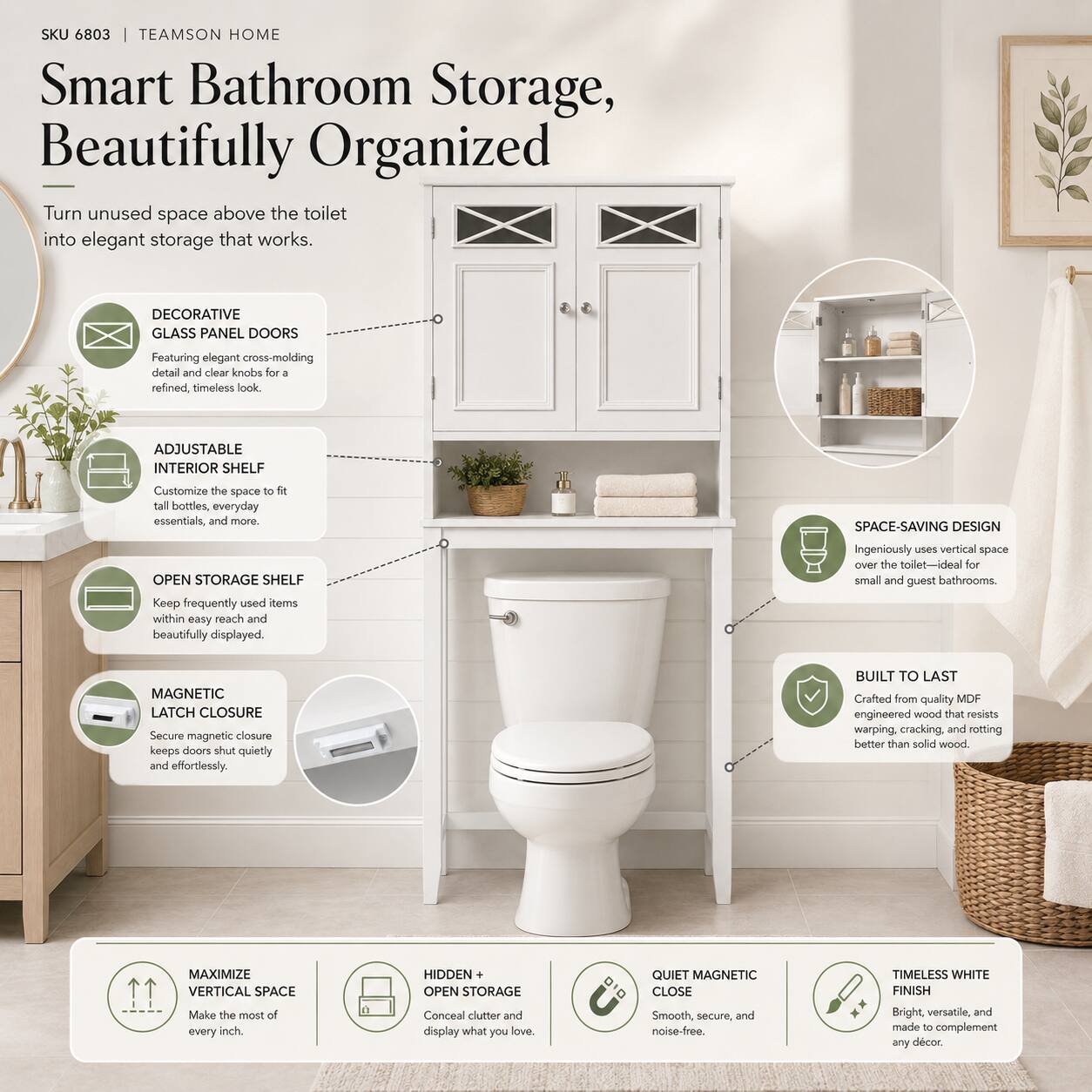 SKU 6803 | TEAMSON HOME  
Smart Bathroom Storage, Beautifully Organized  

Turn unused space above the toilet into elegant storage that works.  

- DECORATIVE GLASS PANEL DOORS  
  Featuring elegant cross-molding detail and clear knobs for a refined, timeless look.  

- ADJUSTABLE INTERIOR SHELF  
  Customize the space to fit tall bottles, everyday essentials, and more.  

- OPEN STORAGE SHELF  
  Keep frequently used items within easy reach and beautifully displayed.  

- MAGNETIC LATCH CLOSURE  
  Secure magnetic closure keeps doors shut quietly and effortlessly.  

- SPACE-SAVING DESIGN  
  Ingeniously uses vertical space over the toilet—ideal for small and guest bathrooms.  

- BUILT TO LAST  
  Crafted from quality MDF engineered wood that resists warping, cracking, and rotting better than solid wood.  

- MAXIMIZE VERTICAL SPACE  
  Make the most of every inch.  

- HIDDEN + OPEN STORAGE  
  Conceal clutter and display what you love.  

- QUIET MAGNETIC CLOSE  
  Smooth, secure, and noise-free.  

- TIMELESS WHITE FINISH  
  Bright, versatile, and made to complement any decor.