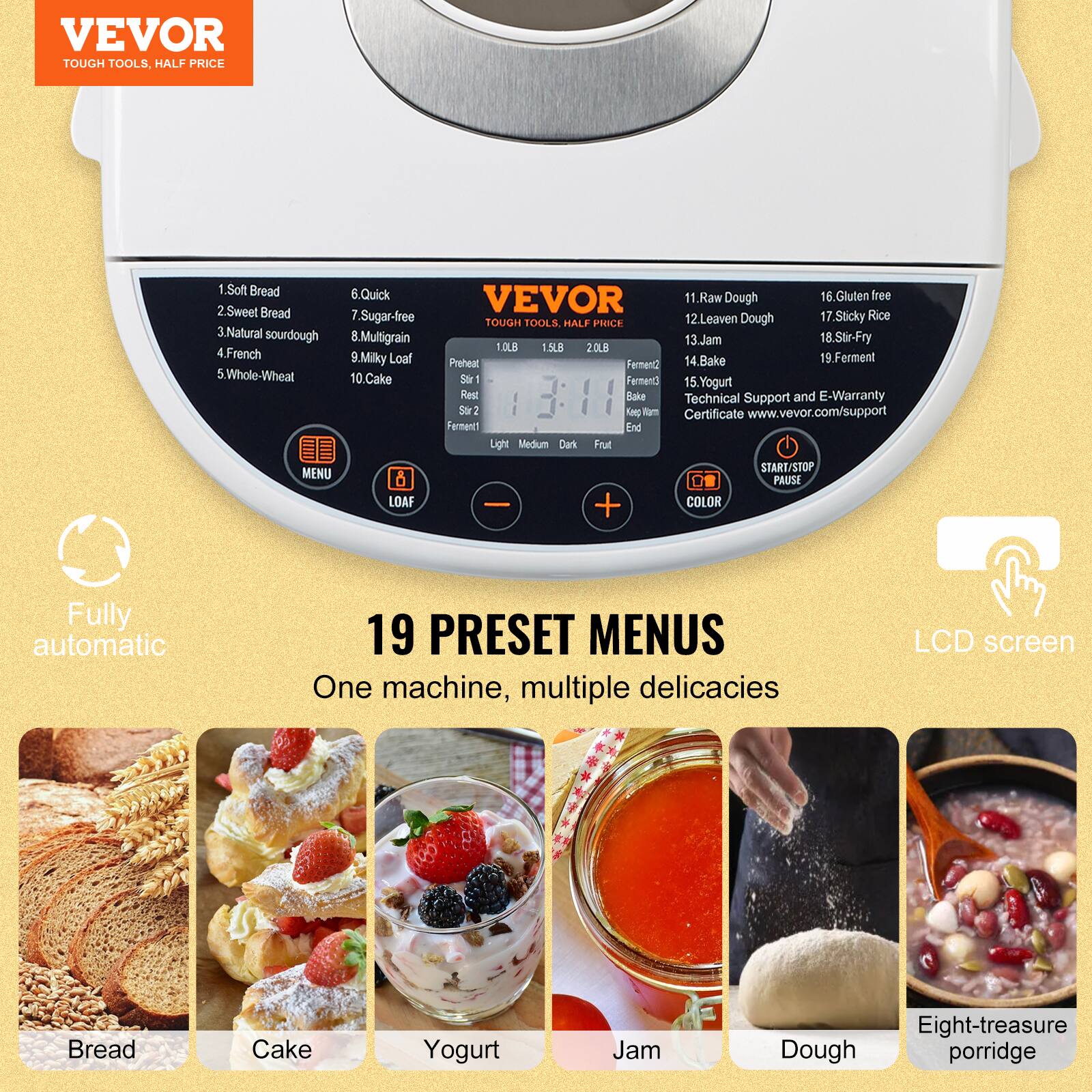 VEVOR TOUGH TOOLS, HALF PRICE

1. Soft Bread
2. Sweet Bread
3. Natural sourdough
4. French
5. Whole-Wheat
6. Quick
7. Sugar-free
8. Multigrain
9. Milky Loaf
10. Cake

VEVOR TOUGH TOOLS HALF PRICE

11. Raw Dough
12. Leaven Dough
13. Jam
14. Bake
15. Yogurt
16. Gluten free
17. Sticky Rice
18. Stir-Fry
19. Ferment

1.5LB 20LB Preheat Stir1 Rest Bake Ferment1 Ferment2 Ferment3

Light Medium Dark Frut START/STOP PAUSE - + COLOR

Fully automatic

19 PRESET MENUS One machine, multiple delicacies

LCD screen

Bread
Cake
Yogurt
Jam
Eight-treasure Dough porridge

Technical Support and E-Warranty Certificate www.vevor.com/support
