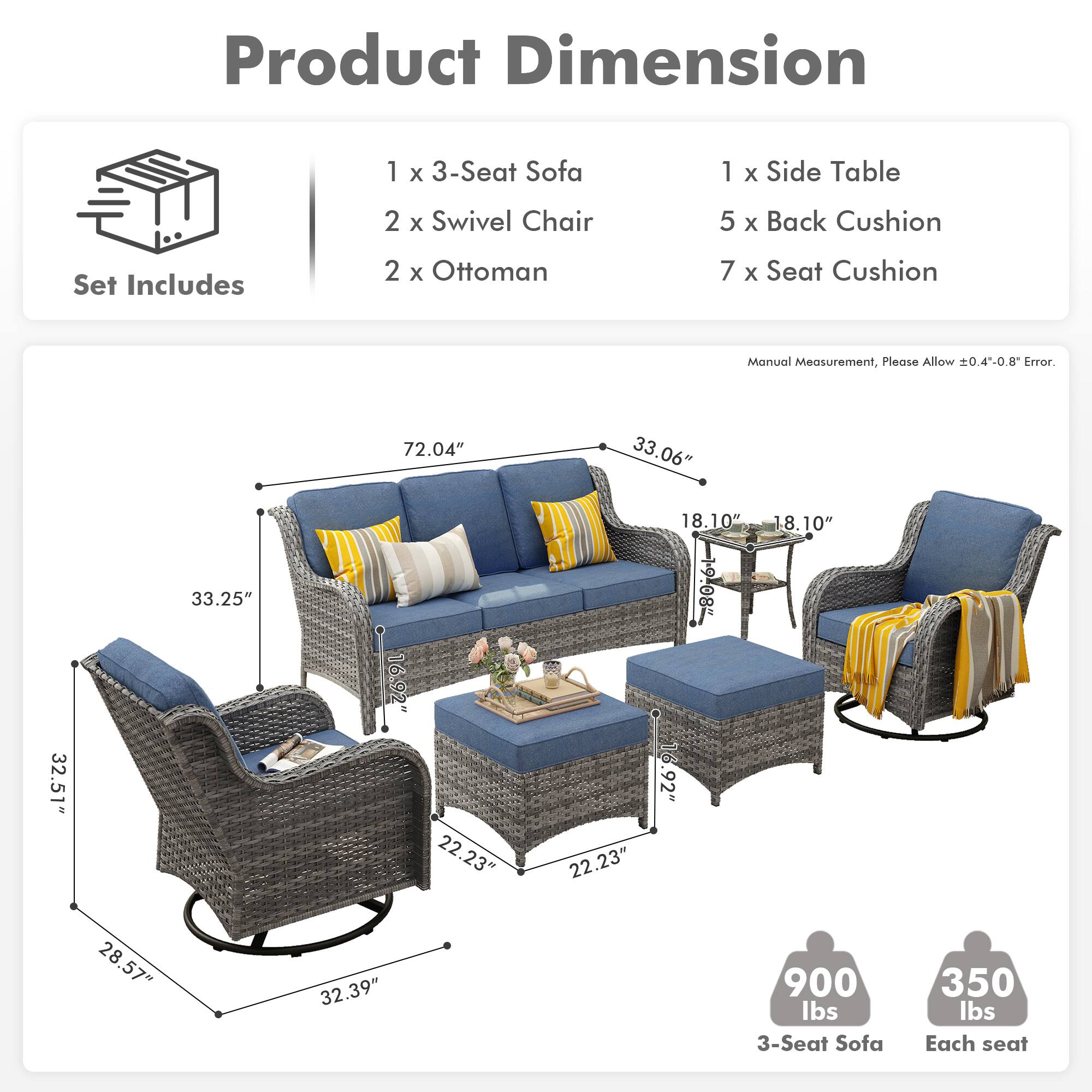 **Product Dimension**

**Set Includes**
- 1 x 3-Seat Sofa
- 2 x Swivel Chair
- 2 x Ottoman
- 1 x Side Table
- 5 x Back Cushion
- 7 x Seat Cushion

**Manual Measurement, Please Allow ±0.4"-0.8" Error.**

- 3-Seat Sofa: 72.04" x 33.06" x 33.25"
- Swivel Chair: 32.51" x 16.92" x 22.23"
- Ottoman: 18.10" x 18.10" x 6.92"
- Side Table: 28.57" x 28" x 32.39"

**Weight**
- 3-Seat Sofa: 900 lbs
- Each seat: 350 lbs