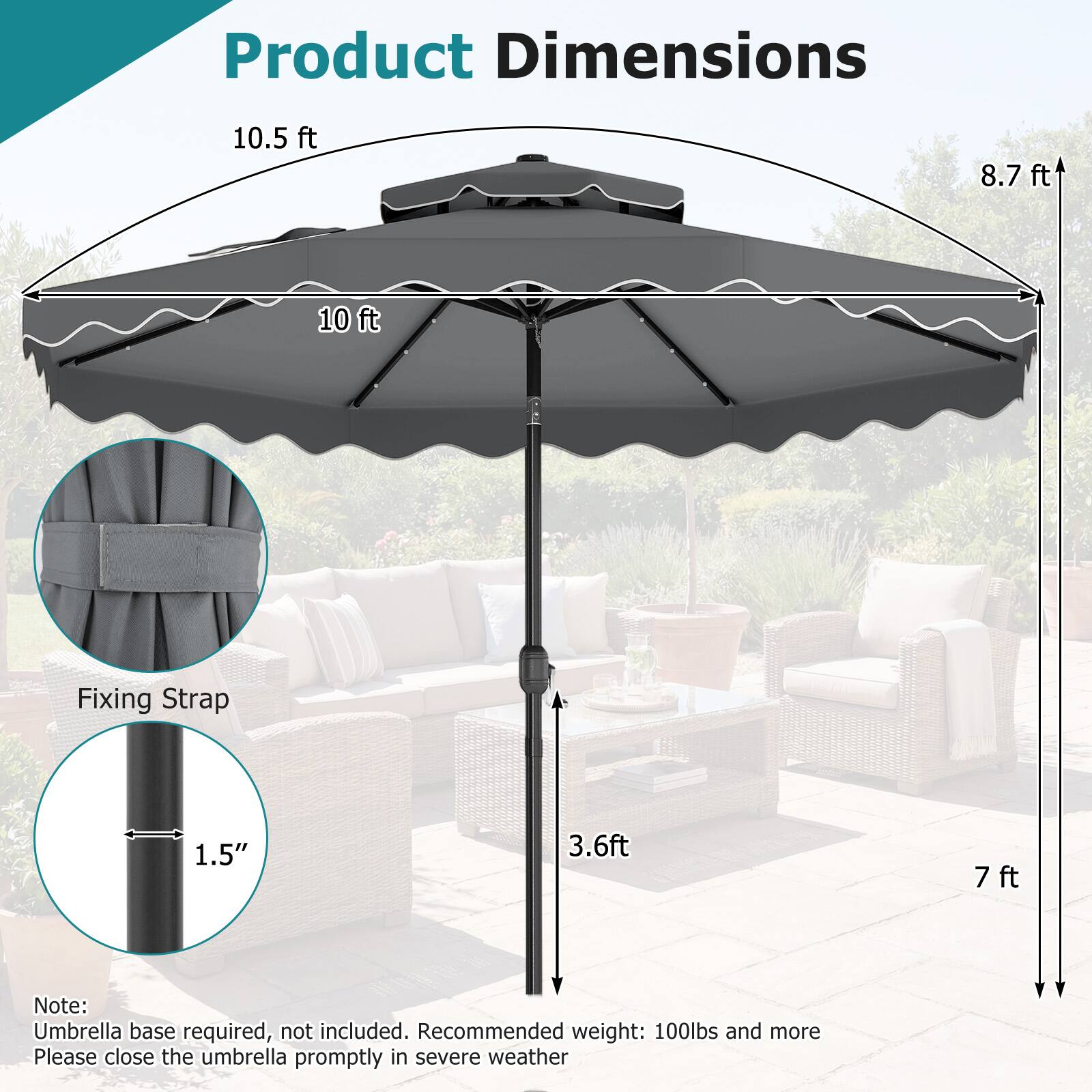 Product Dimensions

- 10.5 ft
- 8.7 ft
- 10 ft

Fixing Strap

- 1.5"
- 3.6 ft
- 7 ft

Note: Umbrella base required, not included. Recommended weight: 100lbs and more. Please close the umbrella promptly in severe weather.
