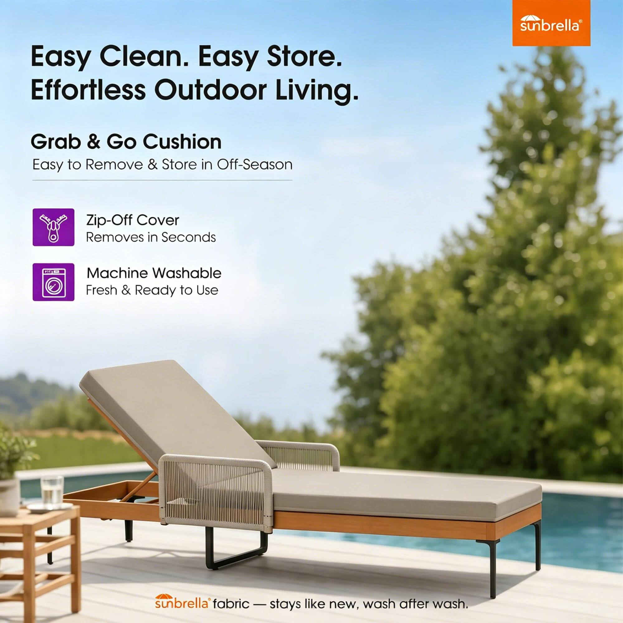 Easy Clean. Easy Store. Effortless Outdoor Living.

Grab & Go Cushion
Easy to Remove & Store in Off-Season

Zip-Off Cover
Removes in Seconds

Machine Washable
Fresh & Ready to Use

sunbrella fabric - stays like new, wash after wash.