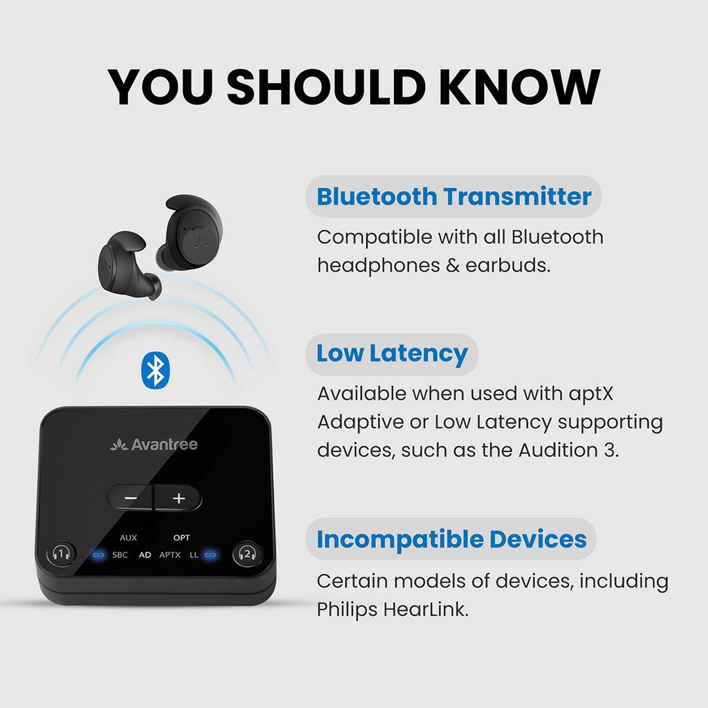 **YOU SHOULD KNOW**

- **Bluetooth Transmitter**  
  Compatible with all Bluetooth headphones & earbuds.

- **Low Latency**  
  Available when used with aptX Adaptive or Low Latency supporting devices, such as the Audition 3.

- **Incompatible Devices**  
  Certain models of devices, including Philips HearLink.