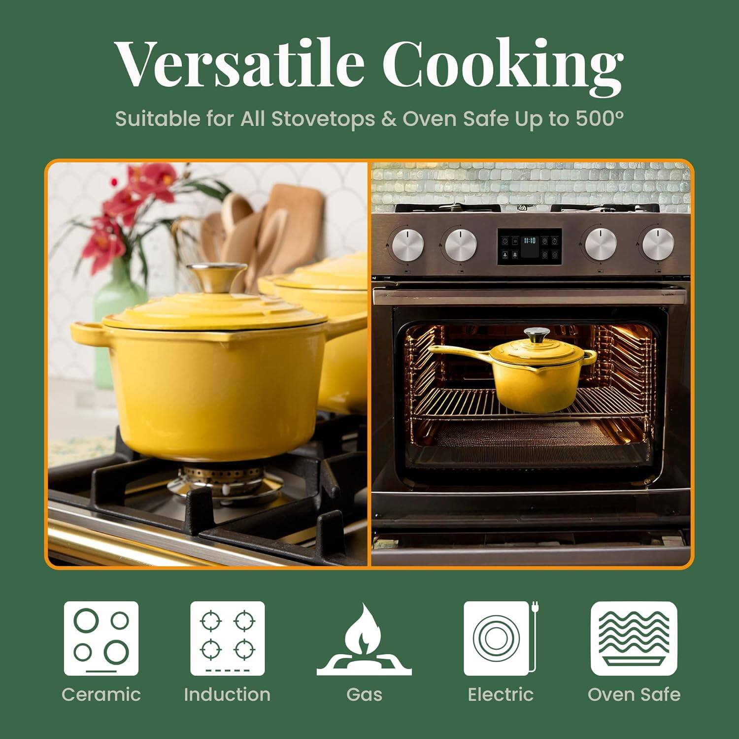 Versatile Cooking  
Suitable for All Stovetops & Oven Safe Up to 500°

- Ceramic
- Induction
- Gas
- Electric
- Oven Safe