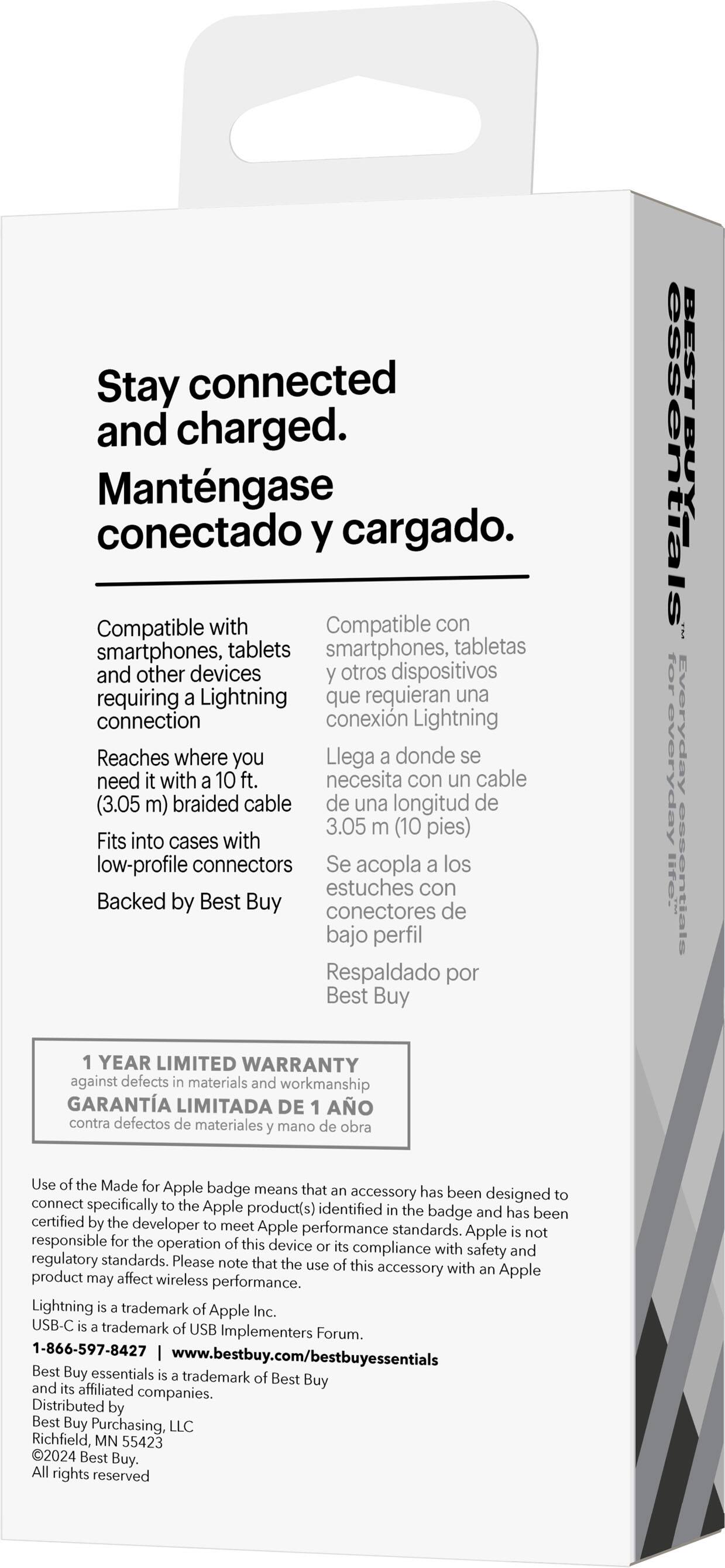 Stay connected and charged. Mantengase conectado y cargado. Compatible with smartphones, tablets, and other devices requiring a Lightning connection. Reaches where you need with a 10 ft. braided cable (3.05 m). Fits into cases with low-profile connectors. Backed by Best Buy. BEST ESSENTIALS. Top everyday essentials. 1 year limited warranty against defects in materials and workmanship. Use of the Made for Apple badge means that the accessory has been designed to connect specifically to the Apple product(s) identified by the badge and has been certified by the developer to meet Apple performance standards. Apple is not responsible for the operation of this device.