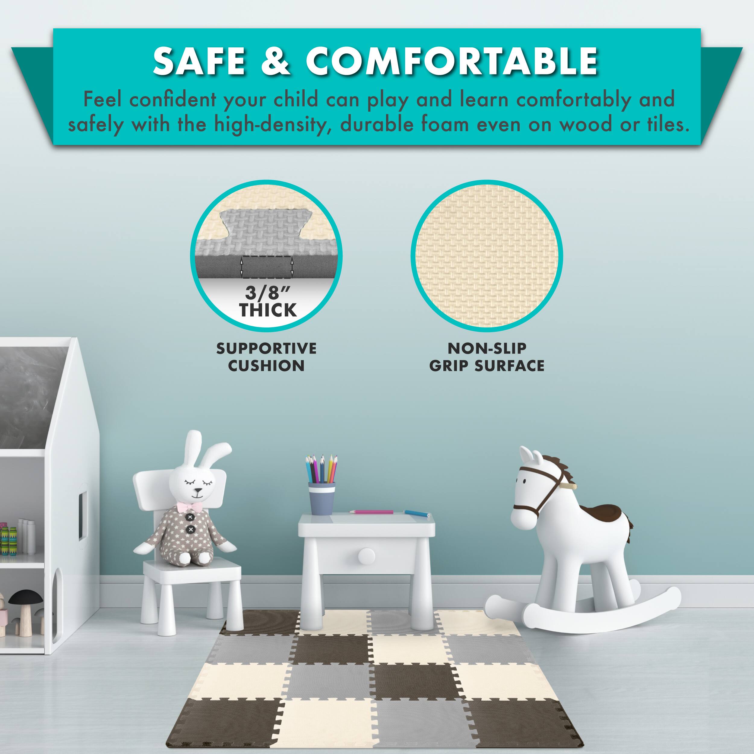 SAFE & COMFORTABLE

Feel confident your child can play and learn comfortably and safely with the high-density, durable foam even on wood or tiles.

3/8" THICK SUPPORTIVE CUSHION

NON-SLIP GRIP SURFACE