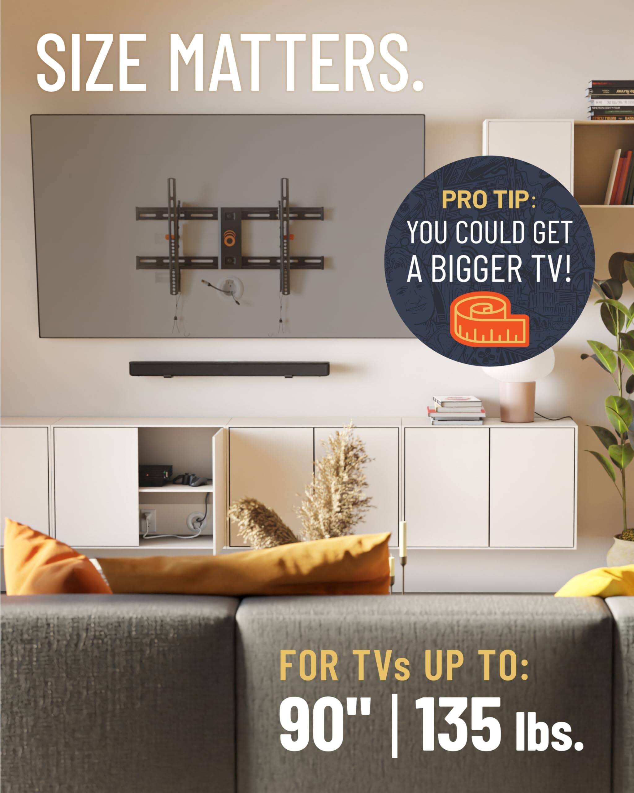 SIZE MATTERS. PRO TIP: YOU COULD GET A BIGGER TV! FOR TVs UP TO: 90" | 135 lbs.