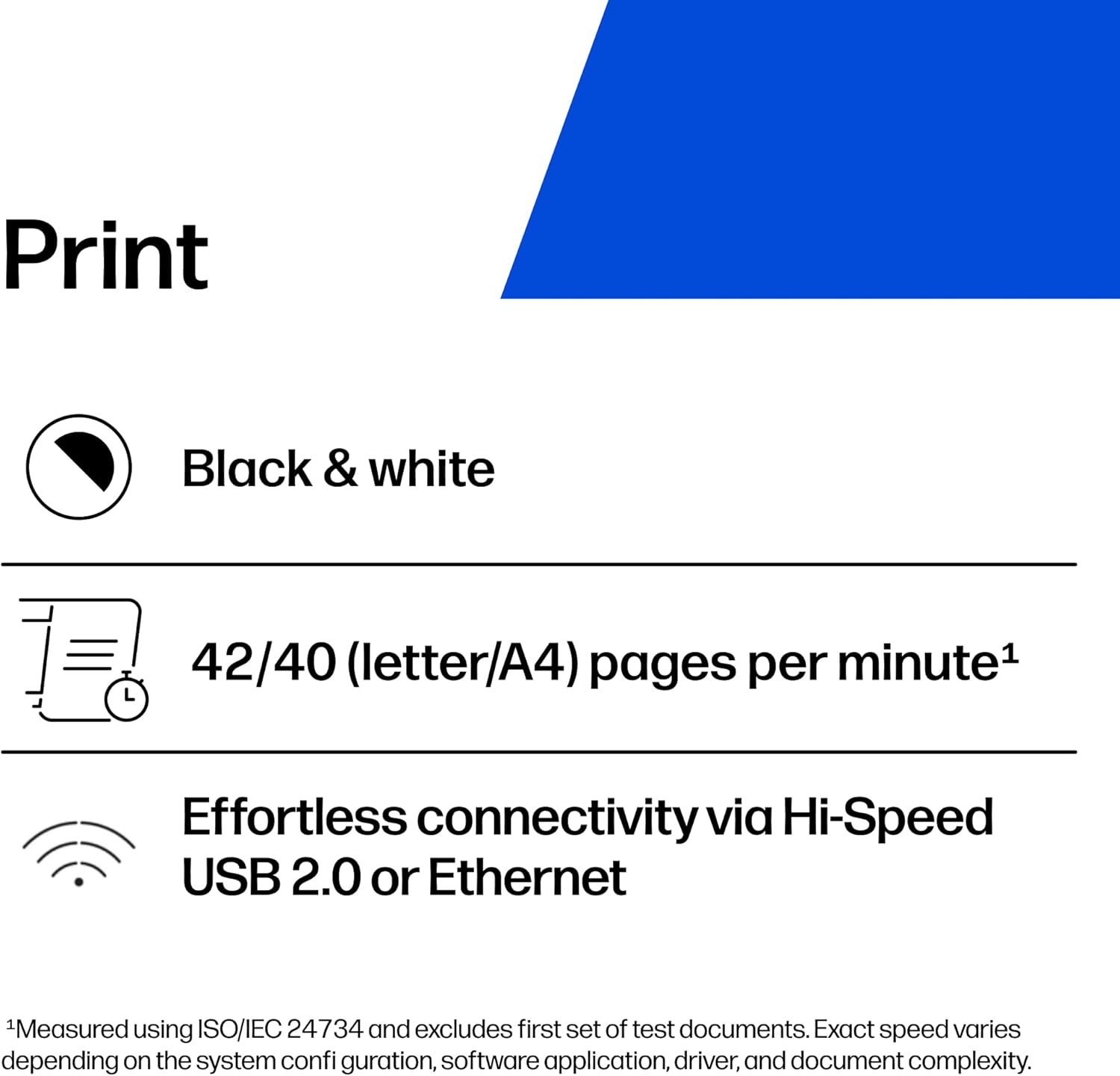 Print  
Black & white  
42/40 (letter/A4) pages per minute¹  
Effortless connectivity via Hi-Speed USB 2.0 or Ethernet  

¹Measured using ISO/IEC 24734 and excludes first set of test documents. Exact speed varies depending on the system configuration, software application, driver, and document complexity.