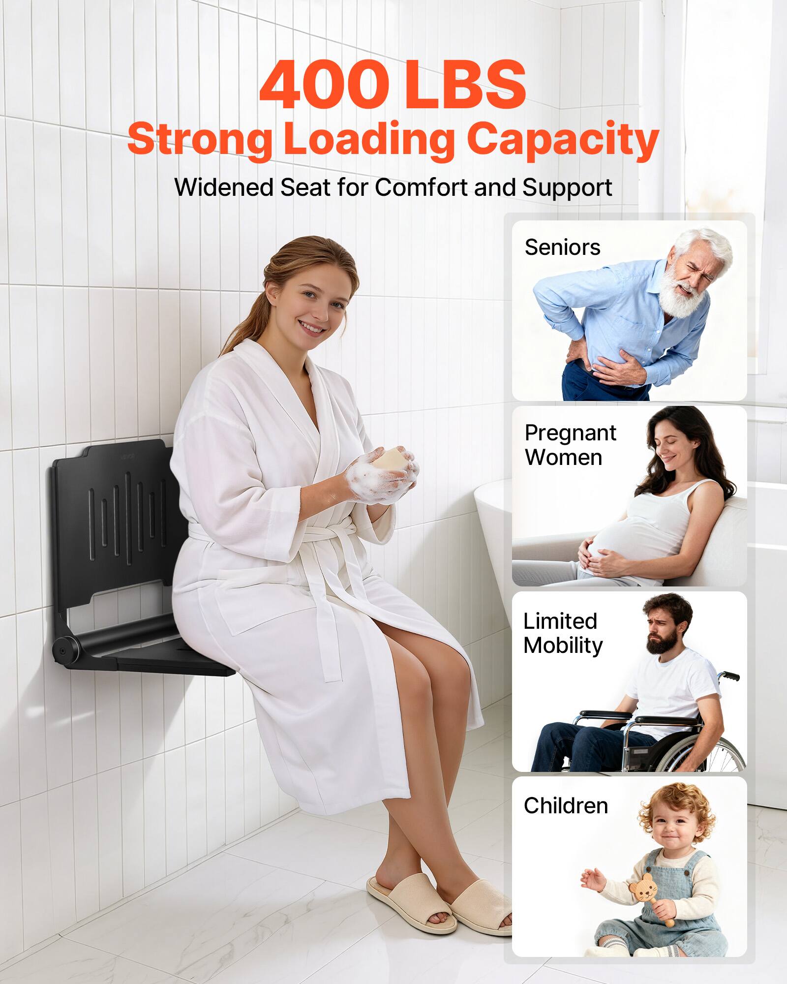 400 LBS Strong Loading Capacity  
Widened Seat for Comfort and Support  
Seniors  
Pregnant Women  
Limited Mobility  
Children