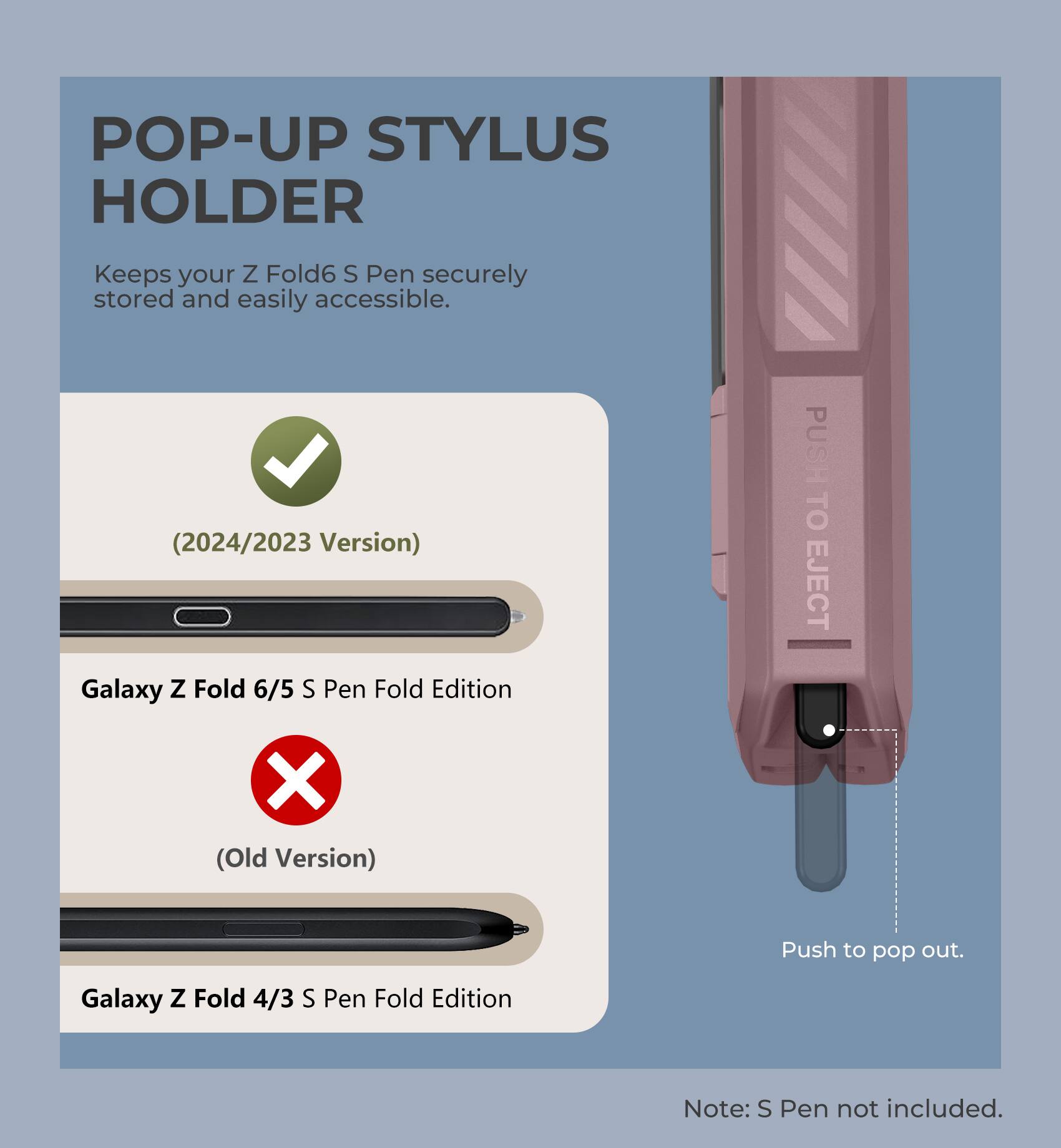 POP-UP STYLUS HOLDER
Keeps your Z Fold6 S Pen securely stored and easily accessible.
(2024/2023 Version)
Galaxy Z Fold 6/5 S Pen Fold Edition
PUSH TO EJECT
X (Old Version)
Galaxy Z Fold 4/3 S Pen Fold Edition
Push to pop out.
Note: S Pen not included.
