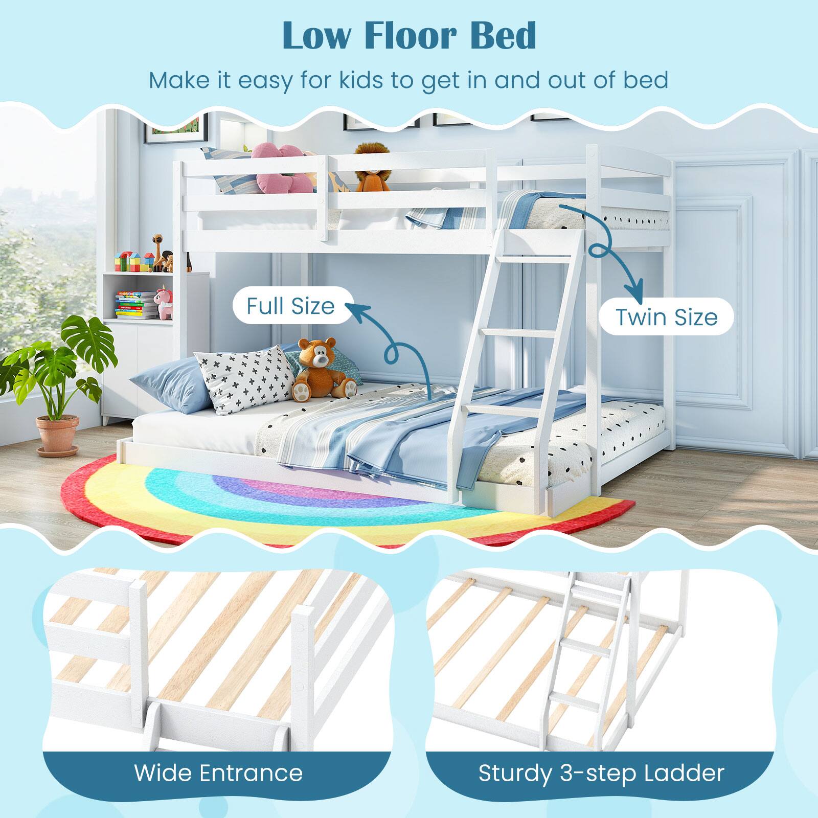 Low Floor Bed  
Make it easy for kids to get in and out of bed  

Full Size  
Twin Size  

Wide Entrance  
Sturdy 3-step Ladder