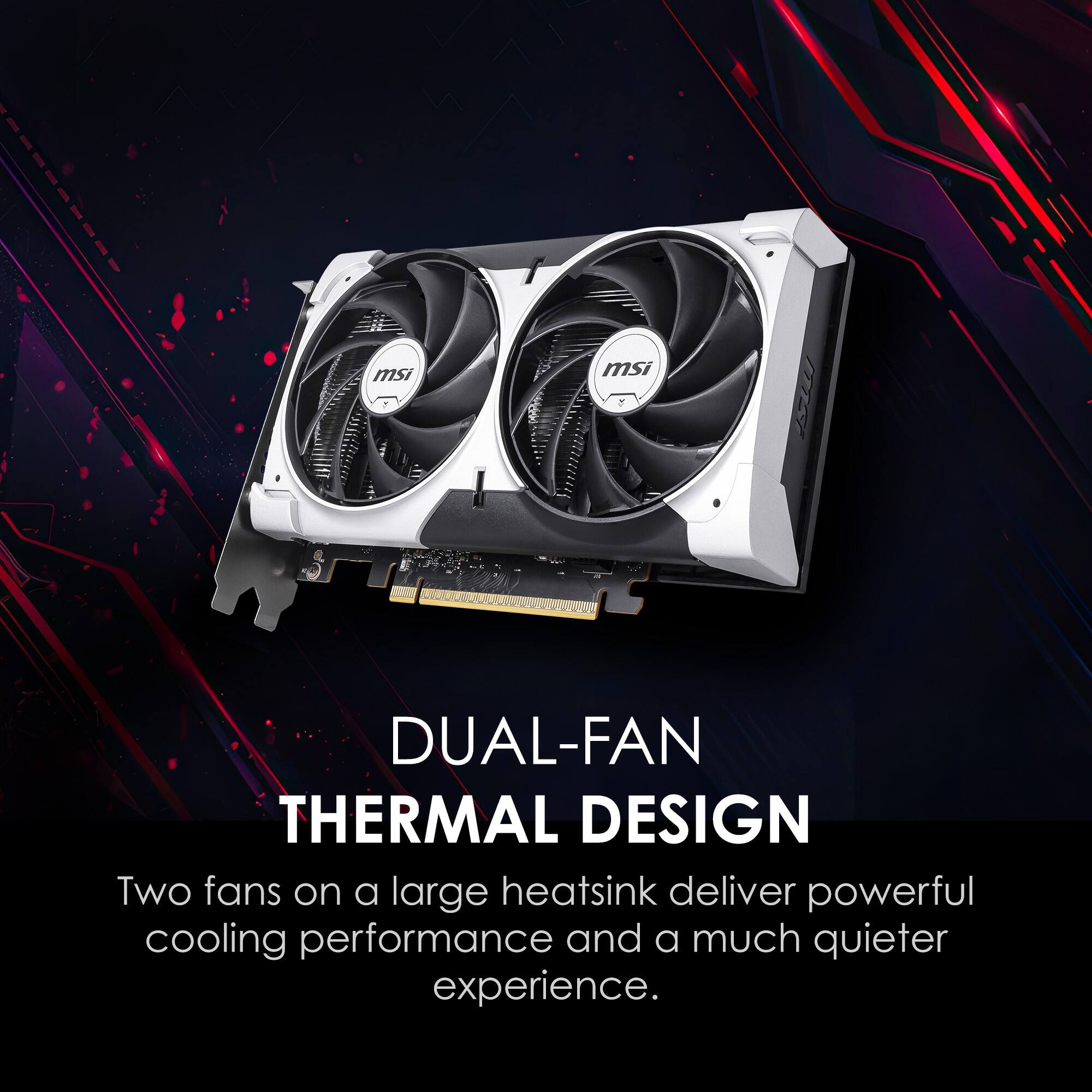 DUAL-FAN THERMAL DESIGN

Two fans on a large heatsink deliver powerful cooling performance and a much quieter experience.