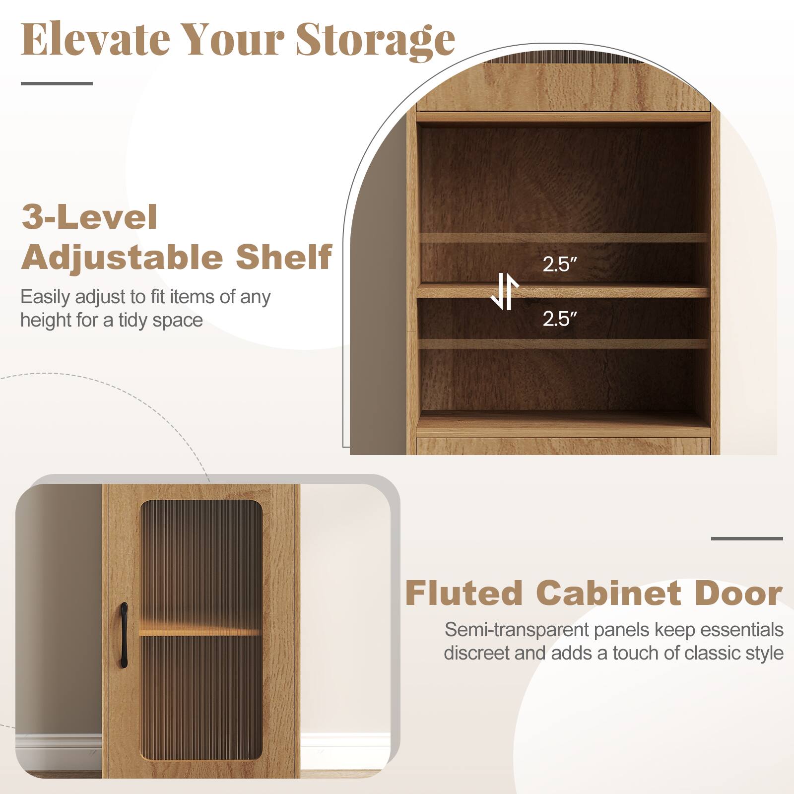 Elevate Your Storage

3-Level Adjustable Shelf  
Easily adjust to fit items of any height for a tidy space

Fluted Cabinet Door  
Semi-transparent panels keep essentials discreet and add a touch of classic style